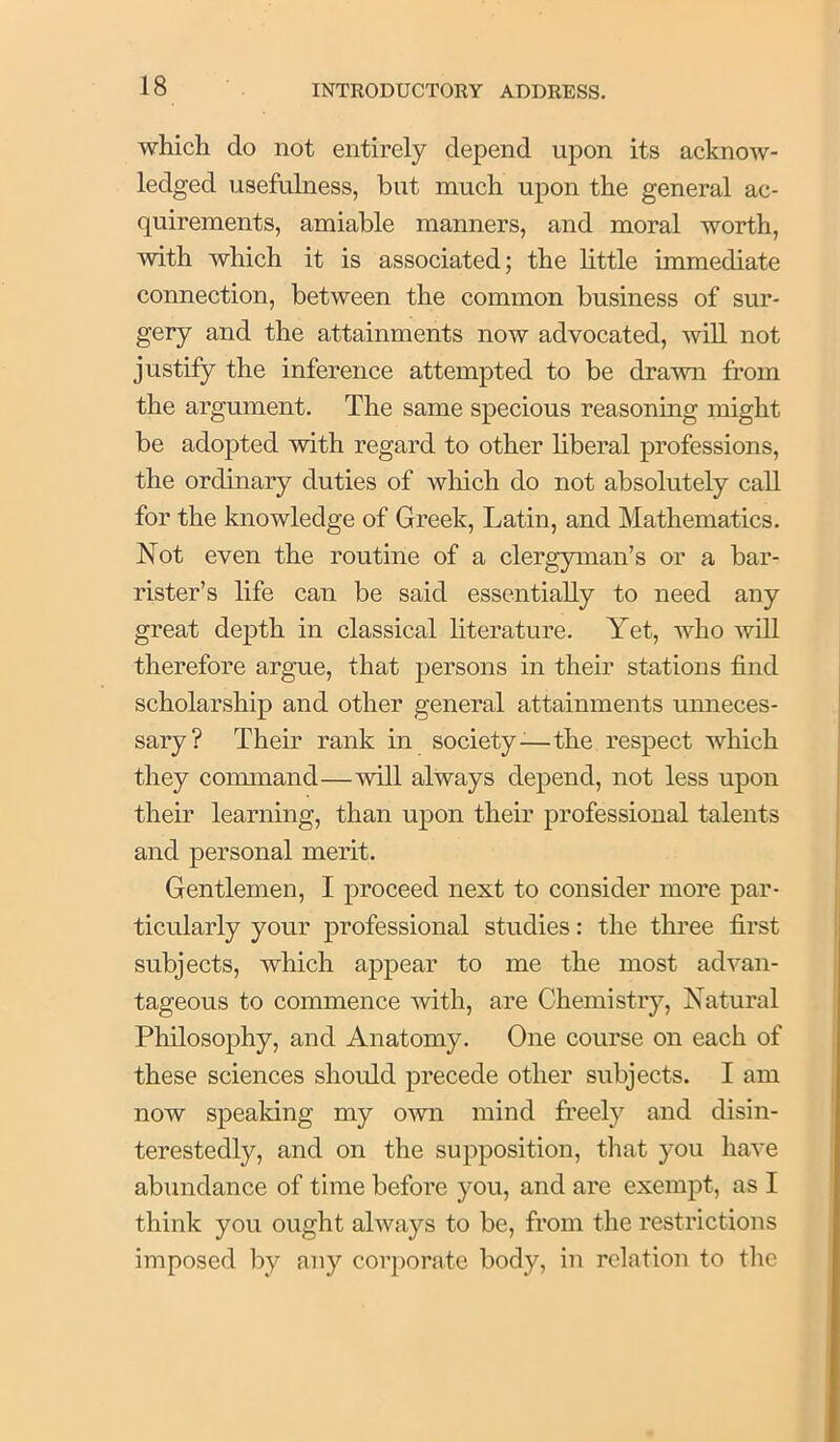which do not entirely depend upon its acknow- ledged usefulness, but much upon the general ac- quirements, amiable manners, and moral worth, with which it is associated; the little immediate connection, between the common business of sur- gery and the attainments now advocated, will not justify the inference attempted to be drawn from the argument. The same specious reasoning might be adopted with regard to other liberal professions, the ordinary duties of which do not absolutely call for the knowledge of Greek, Latin, and Mathematics. Not even the routine of a clergyman’s or a bar- rister’s life can be said essentially to need any great depth in classical literature. Yet, who will therefore argue, that persons in their stations find scholarship and other general attainments unneces- sary? Their rank in society-^—the respect which they coimnand—will always depend, not less upon their learning, than upon their professional talents and personal merit. Gentlemen, I proceed next to consider more par- ticularly your professional studies: the three first subjects, which appear to me the most advan- tageous to commence with, are Chemistry, Natural Philosophy, and Anatomy. One course on each of these sciences should precede other subjects. I am now speaking my own mind freely and disin- terestedly, and on the supposition, that you have abundance of time before you, and are exempt, as I think you ought always to be, from the restrictions imposed by any corporate body, in relation to the