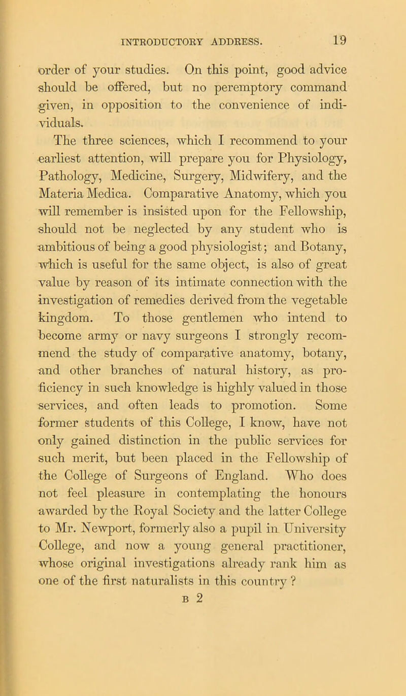 order of your studies. On this point, good advice should be offered, but no peremptory command given, in opposition to the convenience of indi- viduals. The three sciences, which I recommend to your earliest attention, will prepare you for Physiology, Pathology, Medicine, Surgery, Midwifery, and the Materia Medica. Comparative Anatomy, which you will remember is insisted upon for the Fellowship, should not be neglected by any student who is ambitious of being a good physiologist; and Botany, which is useful for the same object, is also of great value by reason of its intimate connection with the investigation of remedies derived from the vegetable kingdom. To those gentlemen who intend to become army or navy surgeons I strongly recom- mend the study of comparative anatomy, botany, and other branches of natural history, as pro- ficiency in such knowledge is highly valued in those services, and often leads to promotion. Some former students of this College, I know, have not only gained distinction in the public services for such merit, but been placed in the Fellowship of the College of Surgeons of England. MTio does not feel pleasure in contemplating the honours awarded by the Royal Society and the latter College to Mr. Newport, formerly also a pupil in University College, and now a young general practitioner, whose original investigations already rank him as one of the first naturalists in this country ? B 2