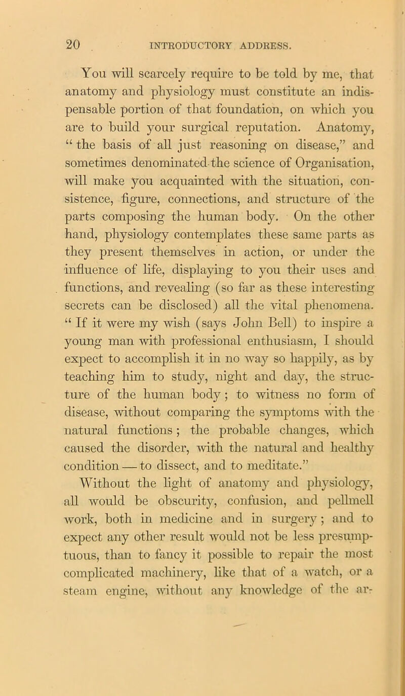 You will scarcely require to be told by me, that anatomy and physiology must constitute an indis- pensable portion of that foundation, on which you are to build your surgical reputation. Anatomy, “ the basis of all just reasoning on disease,” and sometimes denominated-the science of Organisation, will make you acquainted with the situation, con- sistence, figure, connections, and structure of the parts composing the human body. On the other hand, physiology contemplates these same parts as they present themselves in action, or under the influence of life, displaying to you tlieir uses and functions, and revealing (so far as these interesting secrets can be disclosed) all the vital phenomena. “ If it were my wish (says John Bell) to inspire a young man with professional enthusiasm, I should expect to accomplish it in no way so happily, as by teaching him to study, night and day, the struc- ture of the human body; to witness no form of disease, without comparing the symptoms with the natural functions; the probable changes, which caused the disorder, with the natural and healthy condition — to dissect, and to meditate.” Without the fight of anatomy and physiolog}^, all would be obscurity, confusion, and peUmell work, both in medicine and in surgery; and to expect any other result would not be less presmnp- tuous, than to fancy it possible to repair the most complicated machinery, like that of a watch, or a steam engine, without any knowledge of tlie ar-