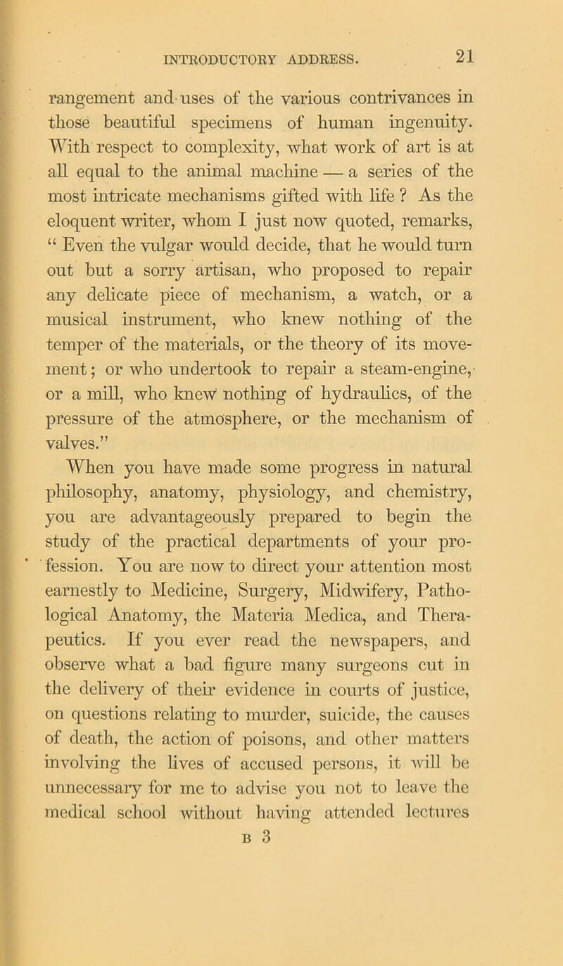 rangement and uses of the various contrivances in those beautiful specimens of human ingenuity. With respect to complexity, what work of art is at all equal to the animal machine — a series of the most intricate mechanisms gifted with life ? As the eloquent writer, whom I just now quoted, remarks, “ Even the vulgar would decide, that he would turn out but a sorry artisan, who proposed to repair any delicate piece of mechanism, a watch, or a musical instrument, who knew nothing of the temper of the materials, or the theory of its move- ment; or who undertook to repair a steam-engine,- or a mill, who knew nothing of hydrauhcs, of the pressure of the atmosphere, or the mechanism of valves.” When you have made some progress in natural philosophy, anatomy, physiology, and chemistry, you are advantageously prepared to begin the study of the practical departments of your pro- fession. You are now to direct your attention most earnestly to Medicine, Surgery, Midwifery, Patho- logical Anatomy, the Materia Medica, and Thera- peutics. If you ever read the newspapers, and observe what a bad figure many surgeons cut in the delivery of their evidence in couids of justice, on questions relating to murder, suicide, the causes of death, the action of poisons, and other matters involving the fives of accused persons, it -svill be Linnecessaiy for me to advise you not to leave the medical school without having attended lectures B 3