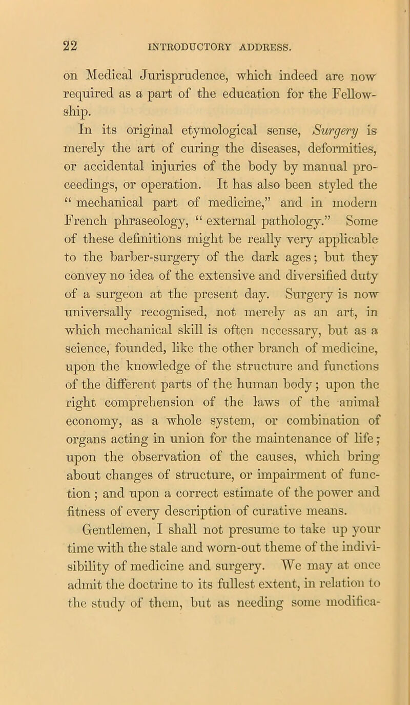 on Medical Jurisprudence, which indeed are now required as a part of the education for the Fellow- ship. In its original etymological sense, Surgery is merely the art of curing the diseases, defonnities, or accidental injuries of the body by manual pro- ceedings, or operation. It has also been styled the “ mechanical part of medicine,” and in modern French phraseology, “ external pathology.” Some of these definitions might be really very applicable to the barber-surgery of the dark ages; but they convey no idea of the extensive and dh^ersified duty of a surgeon at the present day. Surgery is now universally recognised, not merely as an aid, in which mechanical skill is often necessary, but as a science, founded, like the other branch of medicine, upon the knowledge of the structure and functions of the different parts of the human body ; upon the right comprehension of the laws of the animal economy, as a whole system, or combination of organs acting in union for the maintenance of life; upon the observation of the causes, which bring about changes of structure, or impairment of func- tion ; and upon a correct estimate of the power and fitness of every description of curative means. Gentlemen, I shall not presume to take up your time with the stale and worn-out theme of the indivi- sibility of medicine and surgery. We may at once admit the doctrine to its fullest extent, in relation to the study of them, but as needing some modifica-