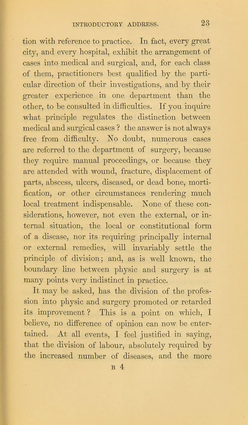 tion with reference to practice. In fact, every great city, and every hospital, exhibit the arrangement of cases into medical and surgical, and, for each class of them, practitioners best qualified by the parti- cular direction of their investigations, and by their greater experience in one department than the other, to be consulted in difiiculties. If you inquire what principle regulates the distinction between medical and surgical cases ? the answer is not always free from difficulty. No doubt, numerous cases are referred to the department of surgery, because they require manual proceedings, or because they are attended with wound, fracture, displacement of parts, abscess, ulcers, diseased, or dead bone, morti- fication, or other circumstances rendering much local treatment indispensable. None of these con- siderations, however, not even the external, or in- ternal situation, the local or constitutional form of a disease, nor its requiring principally internal or external remedies, will invariably settle the principle of division; and, as is well known, the boundary line between physic and surgery is at many points very indistinct in practice. It may be asked, has the division of the profes- sion into physic and surgery promoted or retarded its improvement ? This is a point on which, I beheve, no difference of opinion can now be enter- tained. At all events, I feel justified in saying, that the division of labour, absolutely required by the increased number of diseases, and the more