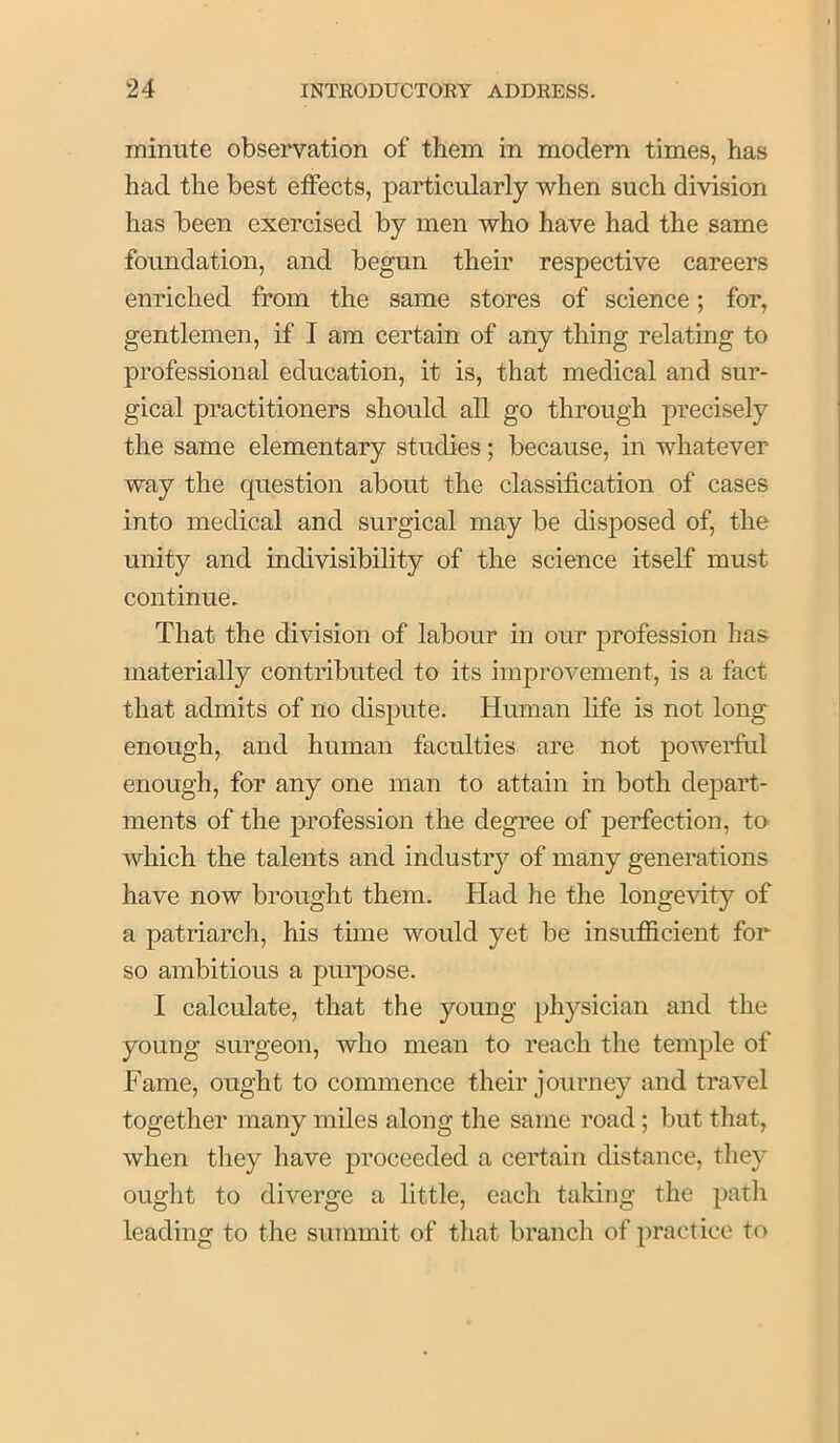 minute observation of them in modern times, has had the best etfects, particularly when such division has been exercised by men who have had the same foundation, and begun their respective careers enriched from the same stores of science; for, gentlemen, if I am certain of any thing relating to professional education, it is, that medical and sur- gical practitioners should all go through precisely the same elementary studies; because, in whatever way the question about the classification of cases into medical and surgical may be disposed of, the unity and indivisibility of the science itself must continue. That the division of labour in our ]3rofession has materially contributed to its imj)rovement, is a fact that admits of no dispute. Human life is not long enough, and human faculties are not powerful enough, for any one man to attain in both depart- ments of the profession the degree of perfection, to which the talents and industiy of many generations have now brought them. Had he the longevity of a patriarch, his time would yet be insufiicient for so ambitious a purpose. I calculate, that the young physician and the young surgeon, who mean to reach the temple of Fame, ought to commence their journey and travel together many miles along the same road; but tliat, when they have proceeded a certain distance, they ought to diverge a little, each taking the patli leading to the summit of that branch of practice to