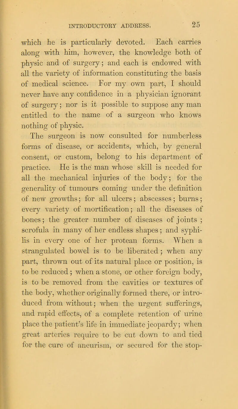 which he is particularly devoted. Each carries along with him, however, the knowledge both of physic and of surgery; and each is endowed with all the variety of information constituting the basis of medical science. For my o-wn part, I should never have any confidence in a physician ignorant of surgery; nor is it possible to suppose any man entitled to the name of a surgeon who knows nothing of physic. The surgeon is now consulted for numberless forms of disease, or accidents, which, by general consent, or custom, belong to his department of practice. He is the man whose skill is needed for all the mechanical injuries of the body; for the generality of tumours coming under the definition of new growths; for all ulcers ; abscesses ; burns ; every variety of mortification; all the diseases of bones; the greater number of diseases of j oints ; scrofula in many of her endless shapes; and syphi- lis in every one of her protean forms. When a strangulated bowel is to be liberated; when any part, thrown out of its natural place or position, is to be reduced; when a stone, or other foreign body, is to be removed from the cavities or textures of the body, whether originally formed there, or intro- duced from without; when the urgent sufierings, and rapid effects, of a complete retention of urine place the patient’s life in immediate jeopardy; when great arteries require to be cut do^vn to and tied for the cure of aneurism, or secured for the stop-