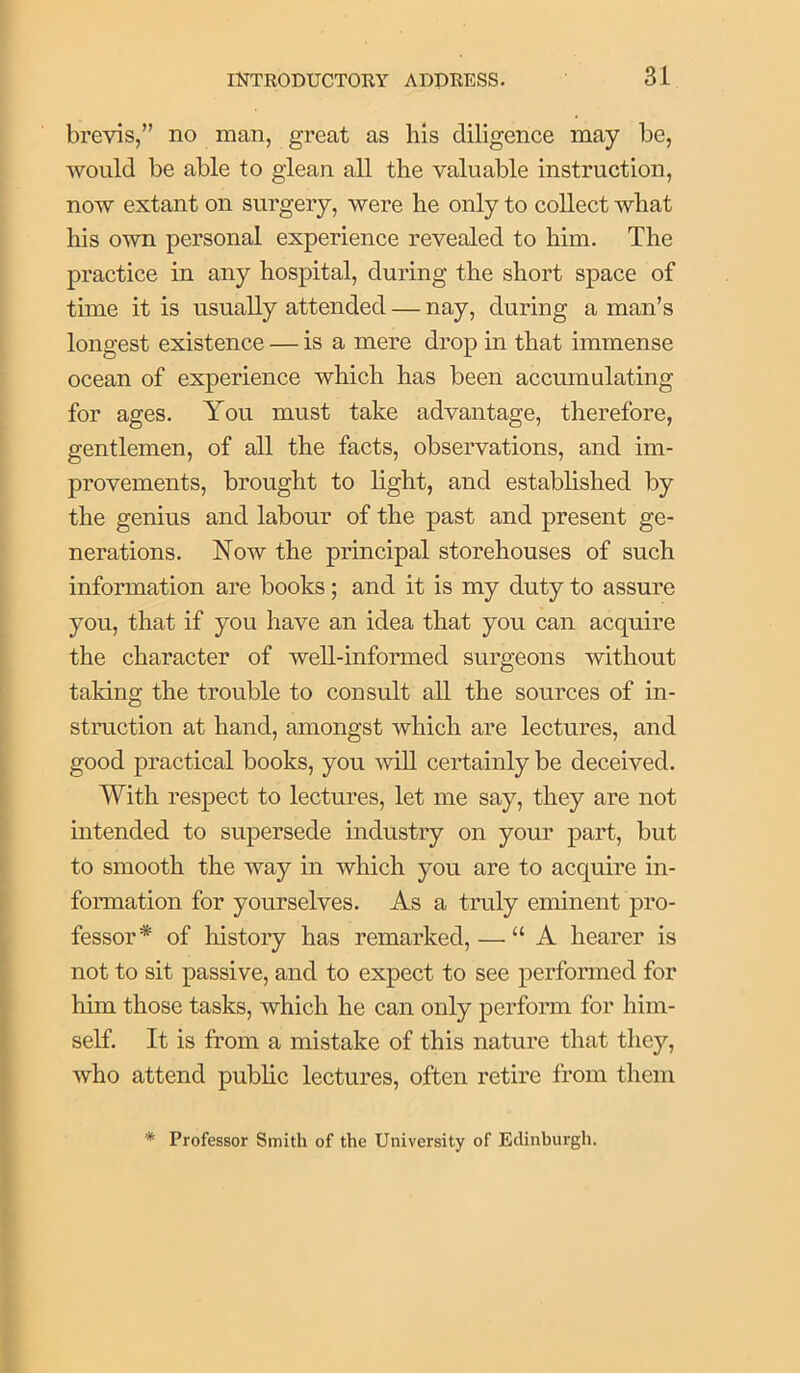 brevis,” no man, great as his diligence may be, would be able to glean all tlie valuable instruction, now extant on surgery, were he only to collect what his own personal experience revealed to him. The practice in any hospital, during the short space of time it is usually attended — nay, during a man’s longest existence — is a mere drop in that immense ocean of experience which has been accumulating for ages. You must take advantage, therefore, gentlemen, of all the facts, observations, and im- provements, brought to light, and established by the genius and labour of the past and present ge- nerations. Now the principal storehouses of such information are books; and it is my duty to assure you, that if you have an idea that you can acquire the character of well-informed surgeons without taking the trouble to consult all the sources of in- struction at hand, amongst which are lectures, and good practical books, you ^viU certainly be deceived. With respect to lectures, let me say, they are not intended to supersede industry on your part, but to smooth the way in which you are to acquire in- formation for yourselves. As a truly eminent pro- fessor* of history has remarked, — “A hearer is not to sit passive, and to expect to see performed for him those tasks, which he can only perform for him- self. It is from a mistake of this nature that they, who attend public lectures, often retire from them * Professor Smith of the University of Edinburgh.