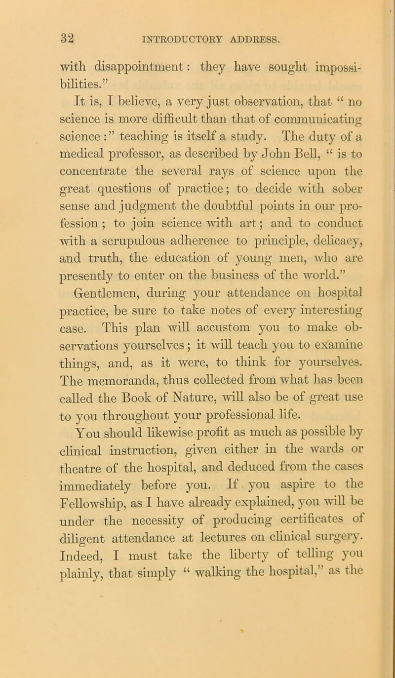 •with disappointment: they have sought impossi- bihties.” It is, I believe, a very just observation, that “ no science is more difficult than that of coimnunicating science : ” teaching is itself a study. The duty of a medical professor, as described by John Bell, “ is to concentrate the several rays of science upon the great questions of practice; to decide with sober sense and judgment the doubtful points in our pro- fession ; to join science'with art; and to conduct with a scrupulous adherence to principle, delicacy, and truth, the education of young men, who are presently to enter on the business of the world.” Gentlemen, during your attendance on hospital practice, be sure to take notes of every interesting case. This plan will accustom you to make ob- servations yourselves; it will teach you to examine things, and, as it were, to think for yourselves. The memoranda, thus collected from what has been called the Book of Nature, will also be of great use to you throughout your professional life. You should likewise profit as much as possible by clinical instruction, given either in the wards or theatre of the hospital, and deduced from the cases immediately before you. If you aspire to the Fellowship, as I have already explained, you wiU be under the necessity of producing certificates of diligent attendance at lectures on clinical surgeiy. Indeed, I must take the liberty of telling you plainly, that simply “ walking the hospital, as the