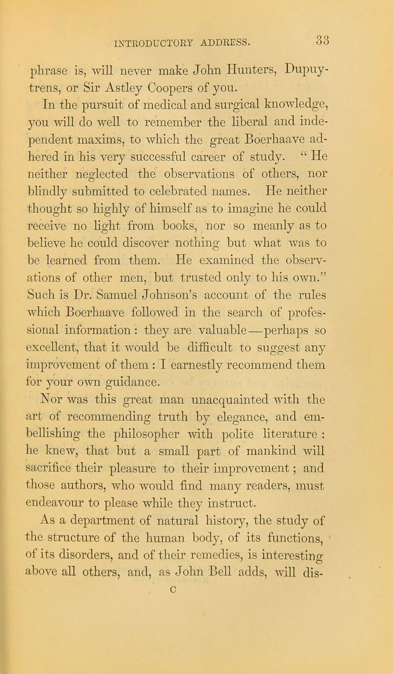 phrase is, will never make John Hunters, Dupuy- trens, or Sir Astley Coopers of you. In the pursuit of medical and surgical knowledge, you wiU do well to remember the liberal and inde- pendent maxims, to which the great Boerhaave ad- hered in his very successful career of study. “ He neither neglected the observations of others, nor blindly submitted to celebrated names. He neither thought so highly of himself as to imagine he could receive no light from books, nor so meanly as to believe he could discover nothing but what was to be learned from them. He examined the observ- ations of other men, but trusted only to his own.” Such is Dr. Samuel Johnson’s account of the rules which Boerhaave followed in the search of profes- sional information : they are valuable—perhaps so excellent, that it would be difficult to suggest any improvement of them : I earnestly recommend them for your own guidance. Nor was this great man unacquainted with the art of recommending truth by elegance, and eni- iDellishmg the philosopher -with polite literature : he Imew, that but a small part of mankind will sacrifice their pleasure to their improvement; and those authors, who would find many readers, must endeavour to please while they instruct. As a department of natural history, the study of the structure of the human body, of its functions, of its disorders, and of their remedies, is interesting above all others, and, as John Bell adds, will dis- c