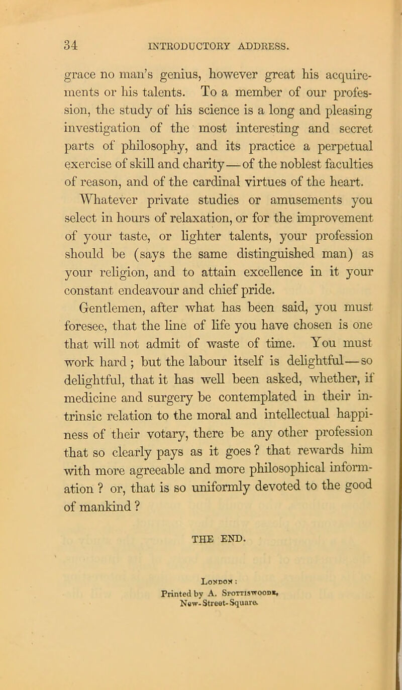 grace no man’s genius, however great his acquire- ments or his talents. To a member of our profes- sion, the study of his science is a long and pleasing investigation of the most interesting and secret parts of philosophy, and its practice a perpetual exercise of sldU and charity—of the noblest faculties of reason, and of the cardinal virtues of the heart. Wliatever private studies or amusements you select in hours of relaxation, or for the improvement of your taste, or lighter talents, your profession should be (says the same distinguished man) as your religion, and to attain excellence in it your constant endeavour and chief pride. Gentlemen, after what has been said, you must foresee, that the line of life you have chosen is one that will not admit of waste of time. You must work hard ; but the labour itself is delightful—so delightful, that it has well been asked, whether, if medicine and surgery be contemplated in their in- trinsic relation to the moral and intellectual happi- ness of their votary, there be any other profession that so clearly pays as it goes ? that rewards him with more agreeable and more philosophical inform- ation ? or, that is so uniformly devoted to the good of mankind ? THE END. Lo5*doj< : Printed by A. Spottisttood*, New- Street- Square.