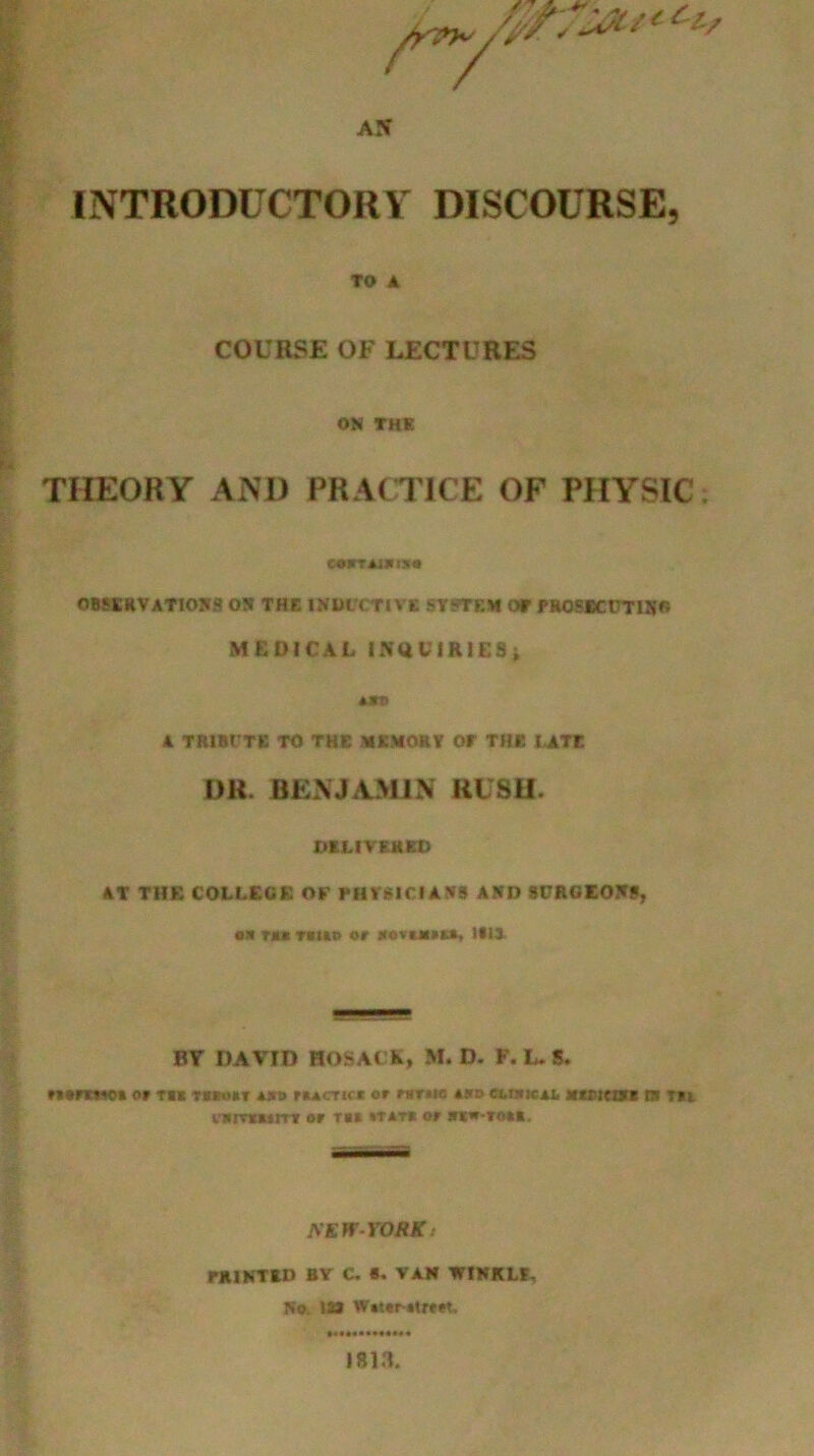 INTRODUCTORY- DISCOURSE, TO A COURSE OF LECTURES ON THE THEORY AND PRACTICE OF PHYSIC COrTAlXtS* OBSERVATIONS ON THE INDUCTIVE SYSTEM OT PR0SBCUTIS6 MEDICAL INQUIRIES; unt> A TRIBUTE TO THE MEMORY OT THE LATE DR. BENJAMIN RLSU. DELIVERED AT THE COLLEGE OF PHYSICIANS AND SURGEONS, e* m Titko or irovuitt, till BY DAVID HOSACK, M. D. F. L. S. or tic tskoiit **b rucTid or wnw *zd cubical xtriciM is m fflimuiT or TCC »T*T« or *K«-TO»«. NEWYORK: PRINTED BY C. «. VAN WINKLE. No. IS* W»ter »trr*t, 1813.