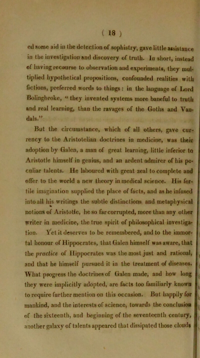 ed some aid in the detection of sophistry, gave little assistance in the investigation and discovery of truth. In short, instead of having recourse to observation and experiments, they mul- tiplied hypothetical propositions, confounded realities with fictions, preferred words to things: in the language of Lord Bolingbroke, “ they invented systems more baneful to truth and real learning, than the ravages of the Goths and Van- dals.” But the circumstance, which of all others, gave cur- rency to the Aristotelian doctrines in medicine, was their adoption by Galen, a man of great learning, little inferior to Aristotle himself in genius, and an ardent admirer of his pe- culiar talents. He laboured with great zeal to complete aud offer to the world a new theory in medical science. His fer- tile imagination supplied the place of facts, and as he infused into all his writings the subtle distinctions and metaphysical notions of Aristotle, he so far corrupted, more than any other writer in medicine, the true spirit of philosophical investiga- tion. Vet it deserves to be remembered, audio the immor- tal honour of Hippocrates, that Galen himself was aware, that the practice of Hippocrates was the most just and rational, and that he himself pursued it in the treatment of diseases. What pnogress the doctrines of Galen made, and how long they were implicitly adopted, are facts too familiarly known to require further mention on this occasion. But happily for mankind, and the interests of science, towards the conclusion of the sixteenth, and beginning of the seventeenth century, another galaxy of talents appeared that dissipated those cloud* j