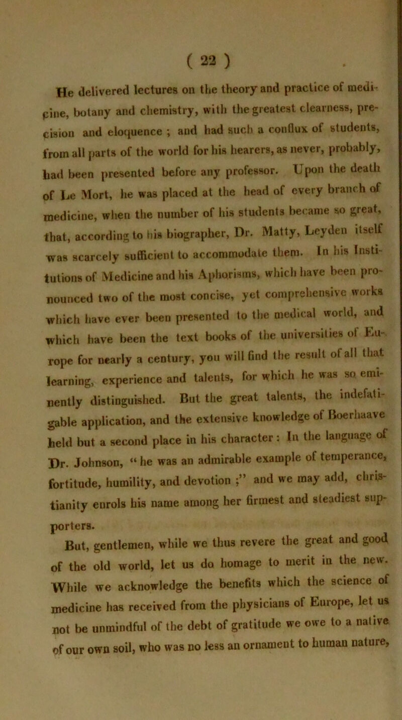 He delivered lectures on the theory and practice of medi- pine, botany and chemistry, with the greatest clearness, pre- cision and eloquence ; and had such a conflux of students, from ail parts of the world for his hearers, as never, probably, had been presented before any professor. Upon the death of he Mort, he was placed at the head of every bram h of medicine, when the number of his students became so great, that, according to bis biographer, Dr. Matty, Leyden itself was scarcely sufficient to accommodate them. In his Insti- tutions of Medicine and his Aphorisms, which have been pro- nounced two of the most concise, yet comprehensive works which have ever been presented to the medical world, and which have been the text books of the universities of Eu- rope for nearly a century, you will Gnd the result of all that learning, experience and talents, for which he was so emi- nently distinguished. But the great talents, the indefati- gable application, and the extensive knowledge of Boerhaavc held but a second place in his character: In the language ot Dr. Johnson, “ he was an admirable example of temperance, fortitude, humility, and devotion and we may add, Chris- tianity enrols his name among her firmest and steadiest sup- porters. But, gentlemen, while we thus revere the great and good, of the old world, let us do homage to merit m the new. While we acknowledge the benefits which the science ot medicine has received from the physicians of Europe, let us not be unmindful of the debt of gratitude we owe to a native of our own soil, who was no less an ornament to human nature,