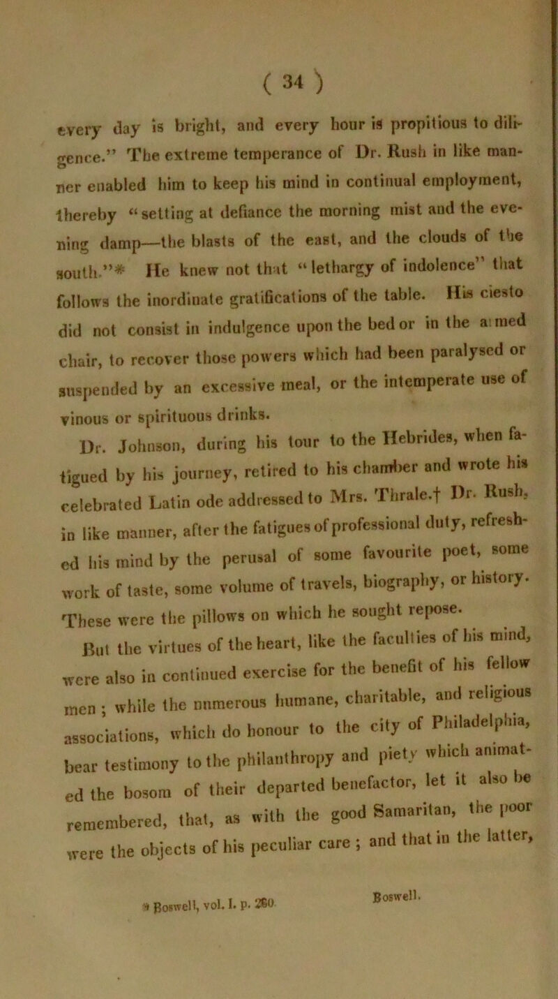 every day ,s bright, and every hour is propitious to dili- genre.” The extreme temperance of Dr. Rush in like man- ner enabled him to keep his mind in continual employment, thereby “setting at defiance the morning mist and the eve- ning damp—the blasts of the east, and the clouds of the south”* He knew not that “lethargy of indolence” that follows the inordinate gratifications of the table. His ciesto did not consist in indulgence upon the bed or in the aimed chair, to recover those powers which had been paralysed or suspended by an excessive meal, or the intemperate use of vinous or spirituous drinks. Dr. Johnson, during hU (onr to the Hebrides, when fa- tigued by bis journey, retired to Ids chamber and wrote Ins celebrated Latin ode addressed to Mrs. Thrale.f Dr- Husli, in like manner, after the fatigues of professional duty, refresh- ed bis mind by the perusal of some favourite poet, some work of taste, some volume of travels, biography, or history. These were the pillows on which lie sought repose. But the virtues of the heart, like the faculties of his mind, were also in continued evercise for the benefit of his fellow men : while the numerous humane, charitable, and rehgtons associations, which do honour to the cily of Philadelphia, hear testimony to the philanthropy and piety winch animat- ed the bosom of their departed benefactor, let it also » remembered, that, as with the good Samaritan, the poor were the objects of his peculiar care ; and that to the latter, Boswell.