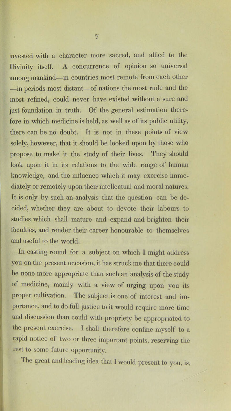 invested with a character more sacred, and allied to the Divinity itself. A concurrence of opinion so universal among mankind—in countries most remote from each other —in periods most distant—of nations the most rude and the most refined, could never have existed without a sure and just foundation in truth. Of the general estimation there- fore in which medicine is held, as well as of its public utility, there can be no doubt. It is not in these points of view solely, however, that it should be looked upon by those who propose to make it the study of their lives. They should look upon it in its relations to the wide range of human knowledge, and the influence which it may exercise imme- diately or remotely upon their intellectual and moral natures. It is only by such an analysis that the question can be de- cided, whether they are about to devote their labours to studies which shall mature and expand and brighten their faculties, and render their career honourable to themselves and useful to the world. In casting round for a subject on which I might address you on the present occasion, it has struck me that there could be none more appropriate than such an analysis of the study of medicine, mainly with a view of urging upon you its proper cultivation. The subject is one of interest and im- portance, and to do lull justice to it would require more time and discussion than could with propriety be appropriated to the present exercise. I shall therefore confine myself to a rapid notice of two or three important points, reserving the rest to some future opportunity. The great and leading idea that 1 would present to you, is,