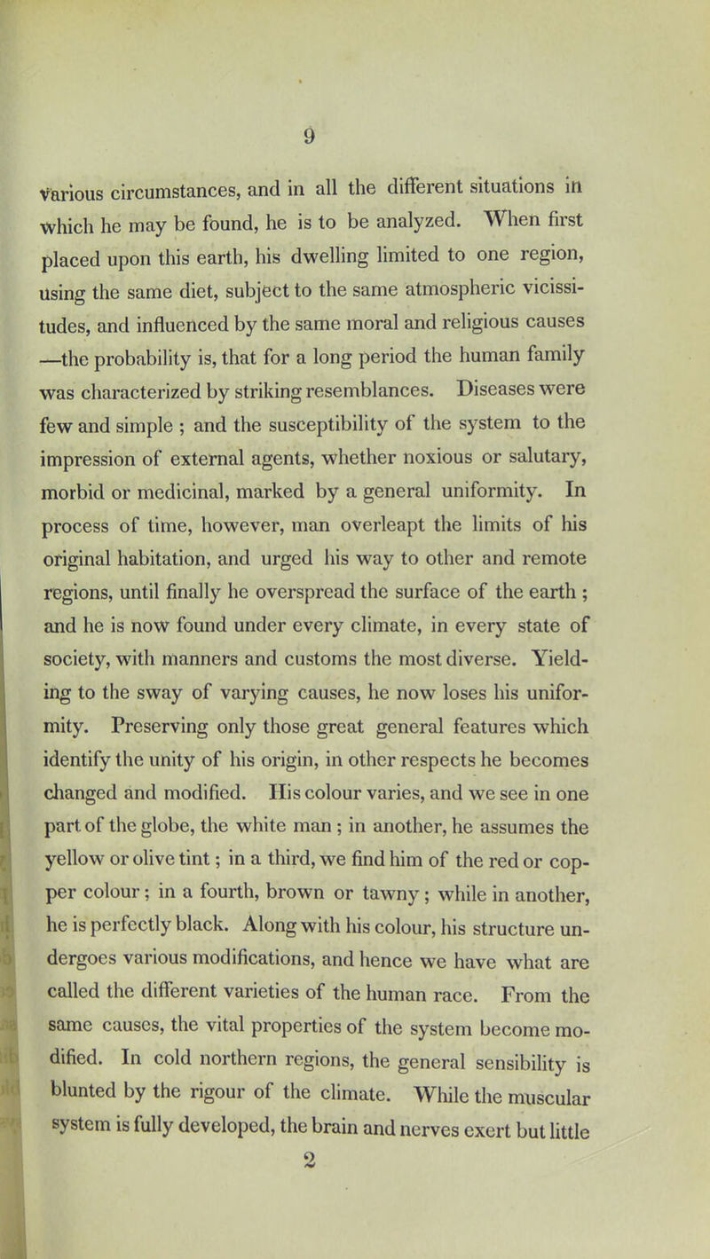 V&rious circumst3.nc6Sj tinci in 0.11 tli6 diflfeicnt situotions iti which he may be found, he is to be analyzed. When first placed upon this earth, his dwelling limited to one region. Using the same diet, subject to the same atmospheric vicissi- tudes, and influenced by the same moral and religious causes —the probability is, that for a long period the human family was characterized by striking resemblances. Diseases were few and simple ; and the susceptibility of the system to the impression of external agents, whether noxious or salutary, morbid or medicinal, marked by a general uniformity. In process of time, however, man overleapt the limits of his original habitation, and urged his way to other and remote regions, until finally he overspread the surface of the earth ; and he is now found under every climate, in every state of society, with manners and customs the most diverse. Yield- ing to the sway of varying causes, he now loses his unifor- mity. Preserving only those great general features which identify the unity of his origin, in other respects he becomes changed and modified. His colour varies, and we see in one part of the globe, the white man ; in another, he assumes the yellow or olive tint; in a third, we find him of the red or cop- per colour; in a fourth, brown or tawny; while in another, he is perfectly black. Along with his colour, his structure un- dergoes various modifications, and hence we have what are called the different varieties of the human race. From the same causes, the vital properties of the system become mo- dified. In cold northern regions, the general sensibility is blunted by the rigour of the climate. While the muscular system is fully developed, the brain and nerves exert but little o