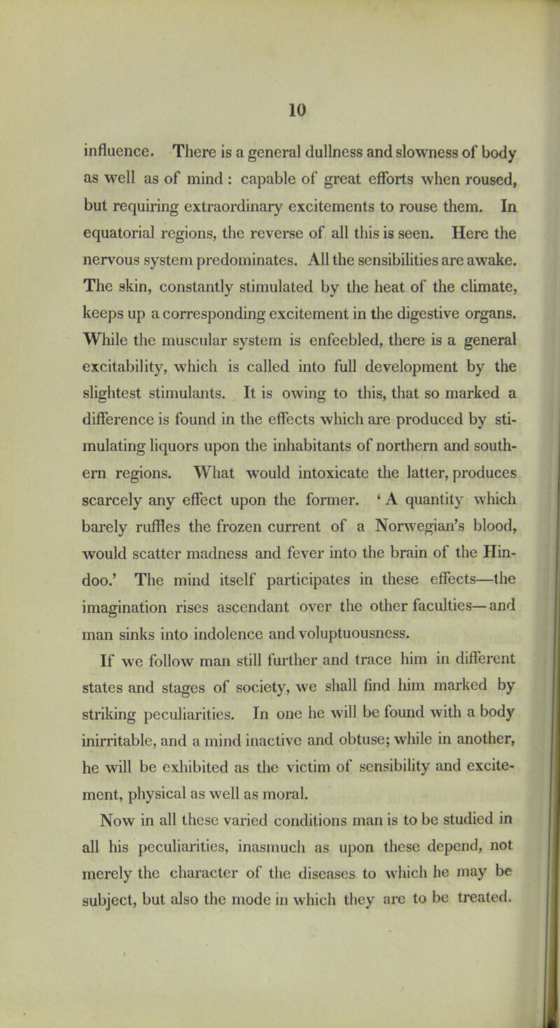 influence. There is a general dullness and slowness of body as well as of mind : capable of great efforts when roused, but requiring extraordinary excitements to rouse them. In equatorial regions, the reverse of all this is seen. Here the nervous system predominates. All the sensibilities are awake. The skin, constantly stimulated by the heat of the climate, keeps up a corresponding excitement in the digestive organs. While the muscular system is enfeebled, there is a general excitability, which is called into full development by the slightest stimulants. It is owing to this, that so marked a difference is found in the effects which are produced by sti- mulating liquors upon the inhabitants of northern and south- ern regions. What would intoxicate the latter, produces scarcely any effect upon the former. ‘ A quantity which bai’ely ruffles the frozen current of a Norwegian’s blood, would scatter madness and fever into the brain of the Hin- doo.’ The mind itself participates in these effects—the imagination rises ascendant over the other faculties— and man sinks into indolence and voluptuousness. If we follow man still further and trace him in different states and stages of society, we shall find him mai'ked by striking peculiarities. In one he will be found with a body inirritable, and a mind inactive and obtuse; while in another, he will be exhibited as the victim of sensibility and excite- ment, physical as well as moral. Now in all these varied conditions man is to be studied in all his peculiarities, inasmuch as upon these depend, not merely the character of the diseases to which he may be subject, but also the mode in which they arc to be treated.