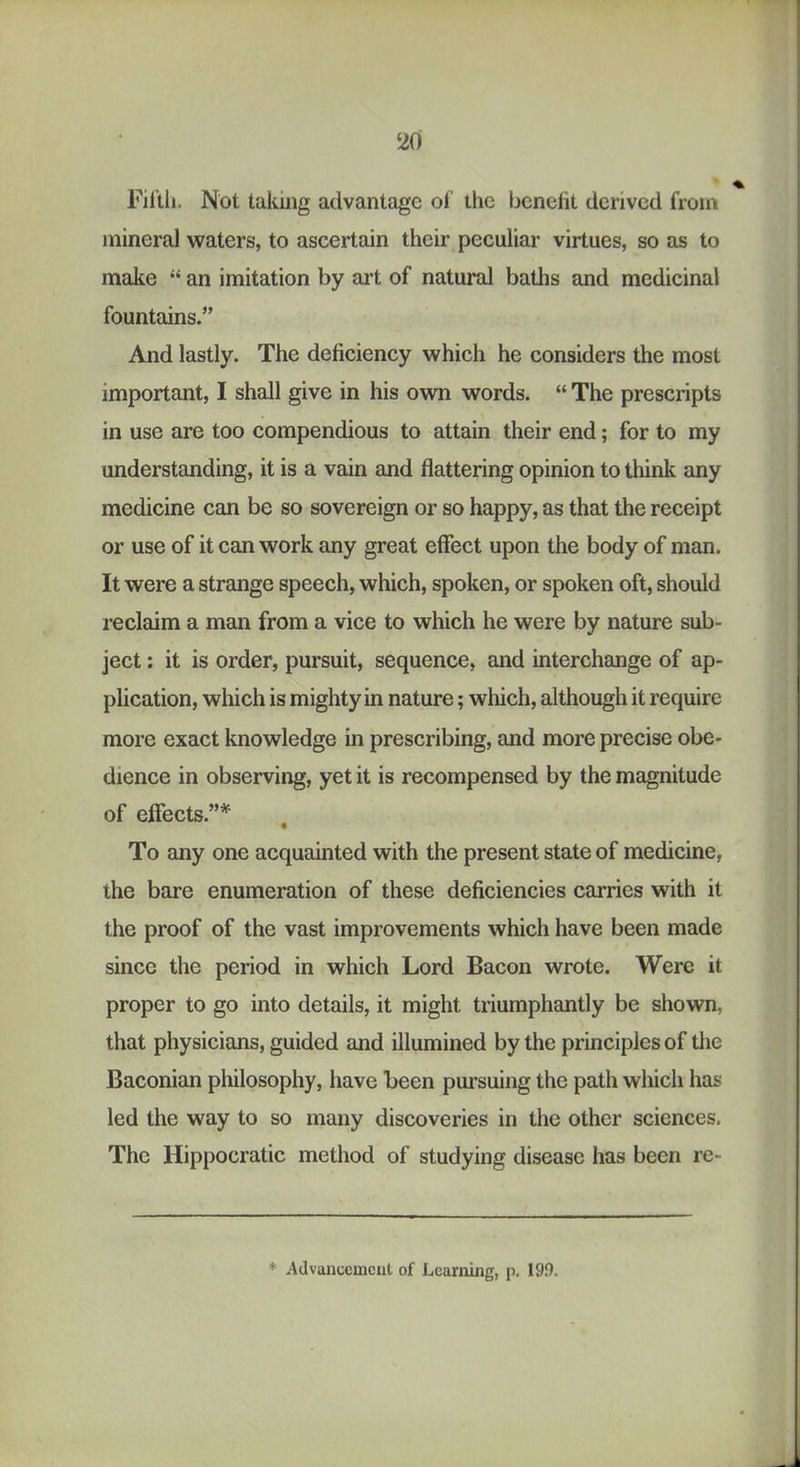 % Fil’tli. Not taking advantage of the benefit derived from mineral waters, to ascertain their peculiar virtues, so as to make “ an imitation by art of natural baths and medicinal fountains.” And lastly. The deficiency which he considers the most important, I shall give in his own words. “ The prescripts in use are too compendious to attain their end; for to my understanding, it is a vain and flattering opinion to think any medicine can be so sovereign or so happy, as that the receipt or use of it can work any great effect upon the body of man. It were a strange speech, which, spoken, or spoken oft, should reclaim a man from a vice to which he were by nature sub- ject ; it is order, pursuit, sequence, and interchange of ap- plication, which is mighty in nature; which, although it require more exact knowledge in prescribing, and more precise obe- dience in observing, yet it is recompensed by the magnitude of effects.”* To any one acquainted with the present state of medicine, the bare enumeration of these deficiencies carries with it the proof of the vast improvements which have been made since the period in which Lord Bacon wrote. Were it proper to go into details, it might triumphantly be shown, that physicians, guided and illumined by the principles of the Baconian philosophy, have been pursuing the path which has led the way to so many discoveries in the other sciences. The Hippocratic method of studying disease has been re-