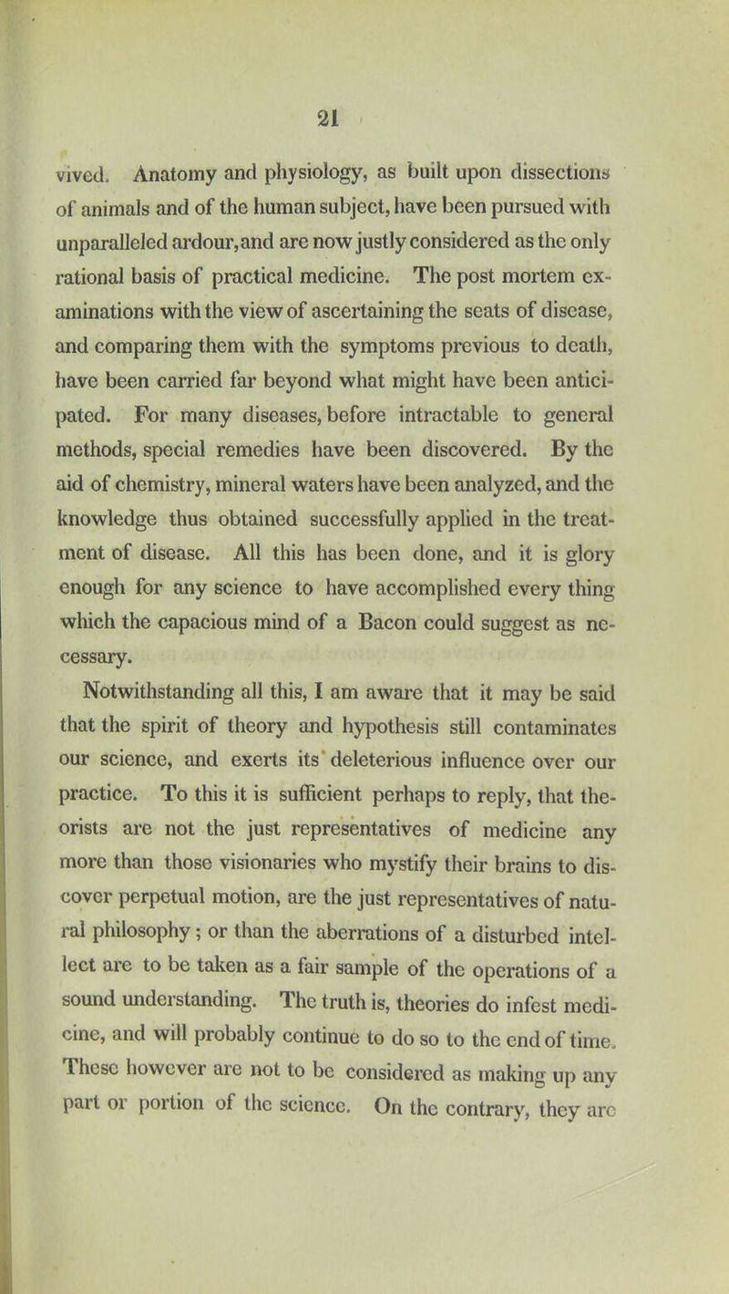 vived. Anatomy and physiology, as built upon dissections of animals and of the human subject, have been pursued with unparalleled ardour, and are now justly considered as the only rational basis of practical medicine. The post mortem ex- aminations with the view of ascertaining the seats of disease, and comparing them with the symptoms previous to death, have been carried far beyond what might have been antici- pated. For many diseases, before intractable to general methods, special remedies have been discovered. By the aid of chemistry, mineral waters have been analyzed, and the knowledge thus obtained successfully applied in the treat- ment of disease. All this has been done, and it is glory enough for any science to have accomplished every thing which the capacious mind of a Bacon could suggest as nc- cessEuy. Notwithstanding all this, I am awai’e that it may be said that the spirit of theory and hypothesis still contaminates our science, and exerts its* deleterious influence over our practice. To this it is sufficient perhaps to reply, that the- orists are not the just representatives of medicine any more than those visionaries who mystify their brains to dis- cover perpetual motion, are the just representatives of natu- ral philosophy; or than the aberrations of a disturbed intel- lect are to be taken as a fair sample of the operations of a sound understanding. The truth is, theories do infest medi- cine, and will probably continue to do so to the end of time. These however are not to be considered as making up anv part or portion of the science. On the contrary, they arc