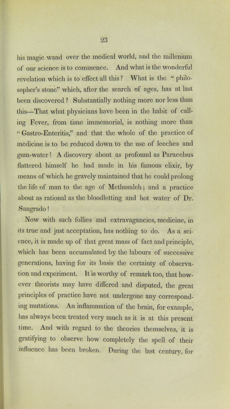 his maffic wand over the medical world, and the millenium D of our science is to commence. And what is the wonderful revelation which is to effect all this ? What is the “ philo- sopher’s stone” which, after the search of ages, has at last been discovered ? Substantially nothing more nor less than this—That what physicians have been in the habit of call- ing Fever, from time immemorial, is nothing more than “ Gastro-Enteritis,” and that the whole of the practice of medicine is to be reduced down to the use of leeches and gum-water! A discovery about as profound as Paracelsus flattered himself he had made in his famous elixir, by means of which he gravely maintained that he could prolong the life of man to the age of Methusaleh; and a practice about as rational as the bloodletting and hot water of Dr. Sangrado! Now with such follies and extravagancies, medicine, in its true and just acceptation, has nothing to do. As a sci- ence, it is made up of that great mass of fact and principle, which has been accumulated by the labours of successive generations, having for its basis the certainty of observa- tion and experiment. It is worthy of remark too, that how- ever theorists may have differed and disputed, the great principles of practice have not undergone any correspond- ing mutations. An inflammation of the brain, for example, has always been treated very much as it is at this present time. And with regard to the theories themselves, it is gratifying to observe how completely the spell of their influence has been broken. During the last century, for