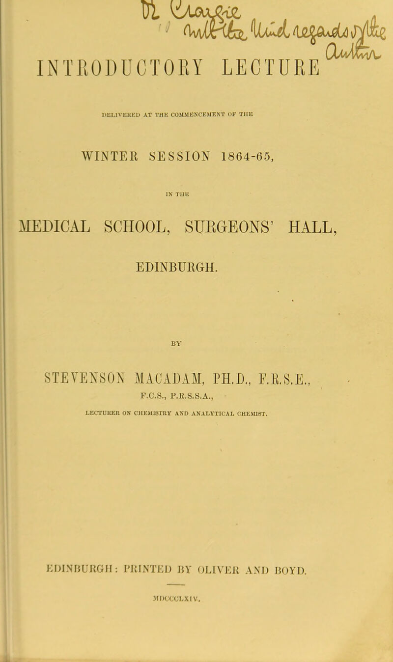 INTRODUCTORY LECTURE DELIVERED AT THE COMMENCEMENT OF THE WINTER SESSION 1864-65, IN THE MEDICAL SCHOOL, SUKOEONS' HALL, EDINBURGH. STEVENSON MACADAM, PH.D., F.R.S.E., F.C.S., P.E.S.S.A., LECTUUEK ON CHE»USTRy AND ANALYTICAL CHEiUST. EDINnURGJI: PKINTED I3Y OLIVER AND BOYD. MOCCCLXIV,