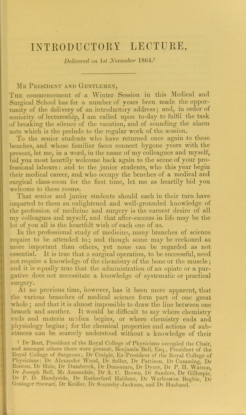 Delivered on Ist November 1864.' Mr Pkksident and Gentlemen, The commencement of a AVinter Session in this Medical and Surgical School has for a number of years been made the oppor- tunity of the delivery of an introductory address; and, in order of seniority of lectureship, I am called upon to-day to fulfil the task of breaking the silence of the vacation, and of sounding the alarm note which is the prelude to the regular work of the session. To the senior students who have returned once again to these benches, and whose familiar faces connect bygone years with the present, let me, in a word, in the name of my colleagues and myself, bid you most heartily welcome back again to the scene of your pro- fessional labours: and to the junior students, who this year begin their medical career, and who occupy the benches of a medical and surgical class-room for the first time, let me as heartily bid you welcome to these rooms. That senior and junior students should each in their turn have imparted to them an enlightened and well-grounded knowledge of the profession of medicine and surgery is the earnest desire of all ray colleagues and myself, and that after-success in life may be the lot of you all is the heartfelt wish of each one of us. In the professional study of medicine, many branches of science require to be attended to; and though some may be reckoned as more important than others, yet none can be regarded as not essential. It is true that a surgical operation, to be successful, need not require a knowledge of the chemistry of the bone or the muscle ; and it is equally true that the administration of an opiate or a pur- gative does not necessitate a knowledge of systematic or practical surgery. At no previous time, however, has it been more apparent, that the various branches of medical science form part of one great whole ; and that it is almost impossible to draw the line between one branch and another. It would be difficult to say wiiere chemistry end.s and materia m';dica begins, or Avhere chemistry ends and physiology begins; for the chemical properties and actions of sub- stances can be .scarcely understood without a knowledge of their ' Dr Burt, Prftsiderit of tlic Royal Co]lci,'(; of I'liysicians occiipied the Chair, and arnon;,'st oth<;r» tliorc were jiresent, lieiijamin Bell, President of the lioyal Collef,'e of 8urgeoii»; iJr (Jniigie, Hx-l'resideiit of the Uovfil College of Physicians; Dr Alexander Wood, J)r .Seller, JJr l'attiH(jii, l)r (juinniing, Dr Kenton, Dr Huie, \)r Durrihreck, Dr I^untmure, Dr Dycer, Dr P. H. Watson, Dr Joseph Bell, .Mr Annandale, Dr A. V,. Jirowii, J)r Sanders, Dr Gillespie, Dr P. D. Ilandyside, Dr Jiiuherford llaldanc, Dr WarhiirJon Be^diie, Dr Grainger Stewart, Dr Keiller, Dr Seoreshy-Jackson, and Dr Ilii.sliand.'