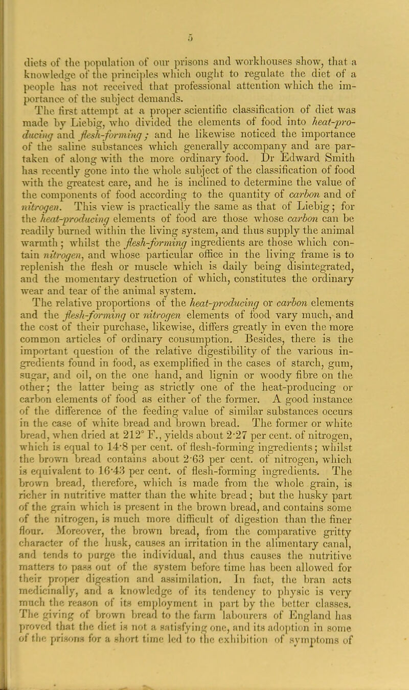 diets of the population of our prisons and workliouses show, that a knowledge of the princi])les which ought to regulate the diet of a people has not received that professional attention which the im- portance of the subject demands. Tlie first attempt at a proper scientific classification of diet was made by Liebig, who divided the elements of food into heat-'pro- ducing ixndi fksh-fonning; and he likewise noticed the importance of the saline substances which generally accompany and are par- taken of along with the more ordinary food. Dr Edward Smith has recently gone into the whole subject of the classification of food -with the greatest care, and he is inclined to determine the value of the components of food according to the quantity of carbon and of nitrogen. This view is practically the same as that of Liebig; for tlie heat-2)roducing elements of food are those whose carbon can be readily burned within the living system, and thus supply the animal warmth ; whilst the jlesh-forming ingredients are those which con- tain nitrogen^ and whose particular office in the living frame is to replenish the flesh or muscle which is daily being disintegrated, and the momentary destniction of which, constitutes the ordinary wear and tear of the animal system. The relative proportions of the heat-producing or carbon elements and the fiesh-forming or nitrogen elements of food vary much, and the cost of their purchase, likewise, differs gi-eatly in even the more common articles of ordinary consumption. Besides, there is the important question of the relative digestibility of the various in- gredients found in food, as exemplified in the cases of starch, gum, sugar, and oil, on the one hand, and lignin or Avoody fibre on the other; the latter being as strictly one of the heat-producing or carbon elements of food as either of the former. A good instance of the difference of the feeding value of similar substances occurs in the case of white bread and brown bread. The former or white bread, when dried at 212° F., yields about 2'27 per cent, of nitrogen, which is equal to 14'8 per cent, of flesh-forming ingredients; whilst the brown bread contains about 2'63 per cent, of nitrogen, which is equivalent to 16*43 per cent, of flesh-forming ingredients. The brown bread, therefore, wliich is made fi'om the whole grain, is richer in nutritive matter than the white bread; but the husky part of the grain which is present in the brown bread, and contains some of the nitrogen, is much more difficult of digestion than the finer flour. Moreover, the brown bread, from the com])arative gi'itty character of the husk, causes an irritation in the alimentary canal, and tends to purge the individual, and thus causes the nutritive matters to pass out of the system before time has been allowed for their proper digestion and assimilation. In fact, the bran acts medlcmally, and a knowledge of its tendency to physic is veiy much the reason of its employment in part by the better classes. Tlie giving of brown bread to the farm labourers of England has proved that the diet is not a satisf^ying one, and its adoption in some of the prisons for a short time led to the exhibition of symptoms of