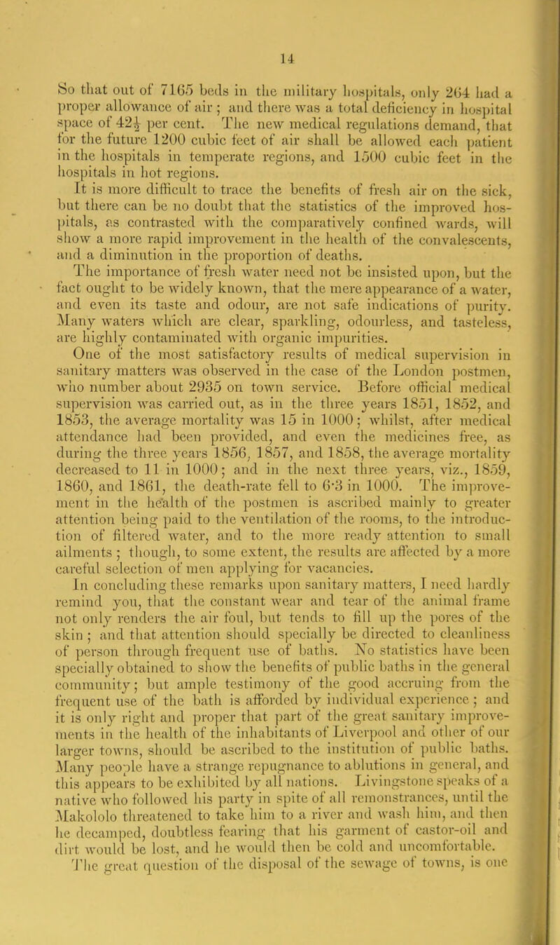u So that out of 71G5 beds in the military hospitals, only 2(34 had a proper allowance of air ; and there was a total deficiency in hospital space of 42^ per cent. The new medical regulations demand, that for the future 1200 cubic feet of air shall be allowed each ]jatient in the hospitals in temperate regions, and 1500 cubic feet in the hospitals in hot regions. It is more difficult to trace the benefits of fresh air on the sick, but there can be no doubt tluit tiie statistics of the improved hos- pitals, as contrasted with the comparatively confined Avards, will show a more rapid improvement in the health of the convalescents, and a diminution in the proportion of deaths. The importance of fresh water need not be insisted upon, but the fact ought to be widely known, that the mere appearance of a water, and even its taste and odour, are not safe indications of ])urity. Many waters which are clear, sparkling, odourless, and tasteless, are highly contaminated with organic impurities. One of the most satisfactory results of medical supervision in sanitary matters was observed in the case of the London postmen, who number about 2935 on town service. Before official medical supervision was carried out, as in the three years 1851, 1852, and 1853, the average mortality was 15 in 1000; whilst, after medical attendance had been provided, and even the medicines free, as during the three years 1856, 1857, and 1858, the average mortality decreased to 11 in 1000; and in the next three years, viz., 1859, 1860, and 1861, the death-rate fell to 6*3 in 1000. The improve- ment in the he'alth of the postmen is ascribed mainly to greater attention being paid to the ventilation of the rooms, to the introduc- tion of filtered water, and to the more ready attention to small ailments ; though, to some extent, the results are affected by a more careful selection of men applying for vacancies. In concluding these remarks upon sanitary matters, I need hardly remind you, that the constant wear and tear of the animal frame not only renders the air foul, but tends to fill up the pores of the skin ; and that attention should specially be directed to cleauliuess of person through frequent use of baths. No statistics have been specially obtained to show the benefits of public baths in the general community; but ample testimony of the good accruing from the frequent use of the bath is afforded by individual experience; and it is only right and proper that ])art of the great sanitary improve- ments in the health of the inhabitants of Liverpool and other of our larger towns, should be ascribed to the institution of public baths. Many people have a strange repugnance to ablutions in general, and this appears to be exhibited by all nations. Livingstone speaks of a native who followed his party in spite of all remonstrances, until the Makololo threatened to take him to a river and wash him, and then lie decamped, doubtless fearing that his garment of castor-oil and dirt would be lost, and he would then be cold and uncomfortaWe. 'J'lic great question of the disposal of the sewage of towns, is one