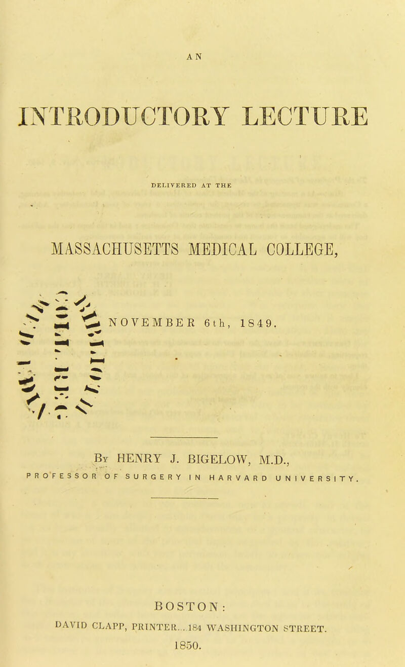 A N INTRODUCTORY LECTURE i DELIVERED AT THE MASSACHUSETTS MEDICAL COLLEGE, -s' - ^ ^. NOVEMBER 6th, 1849. By HENRY J. BIGELOW, M.D., PROFESSOR OF SURGERY IN HARVARD UNIVERSITY BOSTON: DAVID CLAPP, PRINTER. .184 WASHINGTON STREET. 1850.