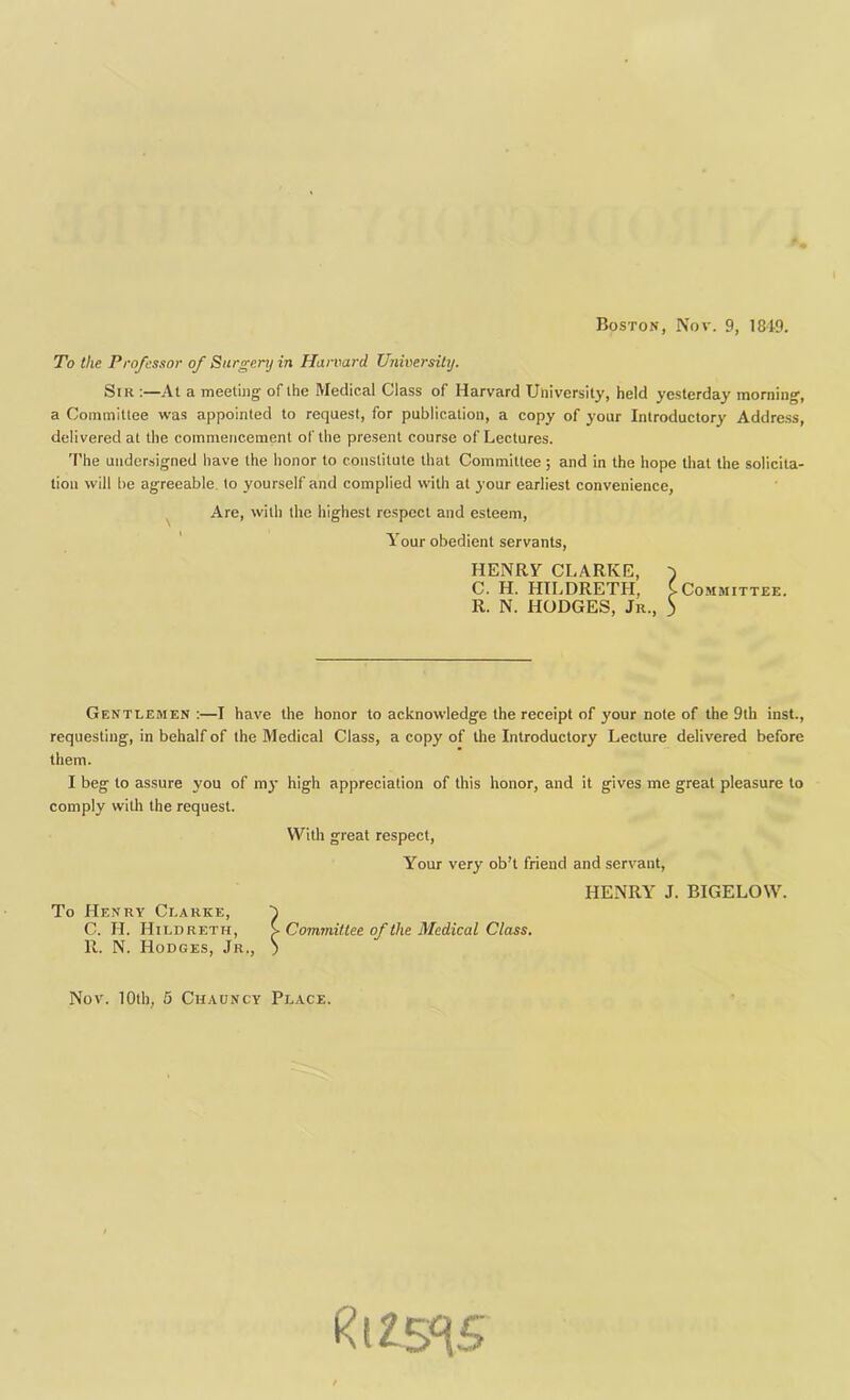 Boston, Nov. 9, 184-9. To the Professor of Surgery in Harvard University. Sir :—At a meeting of the Medical Class of Harvard University, held yesterday morniug, a Committee was appointed to request, for publication, a copy of your Introductory Address, delivered at the commencement of the present course of Lectures. The undersigned have the honor to constitute that Committee; and in the hope that the solicita- tion will be agreeable to yourself and complied with at your earliest convenience, Are, with the highest respect and esteem, Your obedient servants, Gentlemen :—I have the honor to acknowledge the receipt of your note of the 9th inst., requesting, in behalf of the Medical Class, a copy of the Introductory Lecture delivered before them. HENRY CLARKE, C. H. HILDRETH, R. N. HODGES, Jr., Committee. I beg to assure you of my high appreciation of this honor, and it gives me great pleasure to comply with the request. With great respect, Your very ob’t friend and servant, HENRY J. BIGELOW. Committee of the Medical Class. Nov. 10th, 5 Cuauncy Place. ^125^5