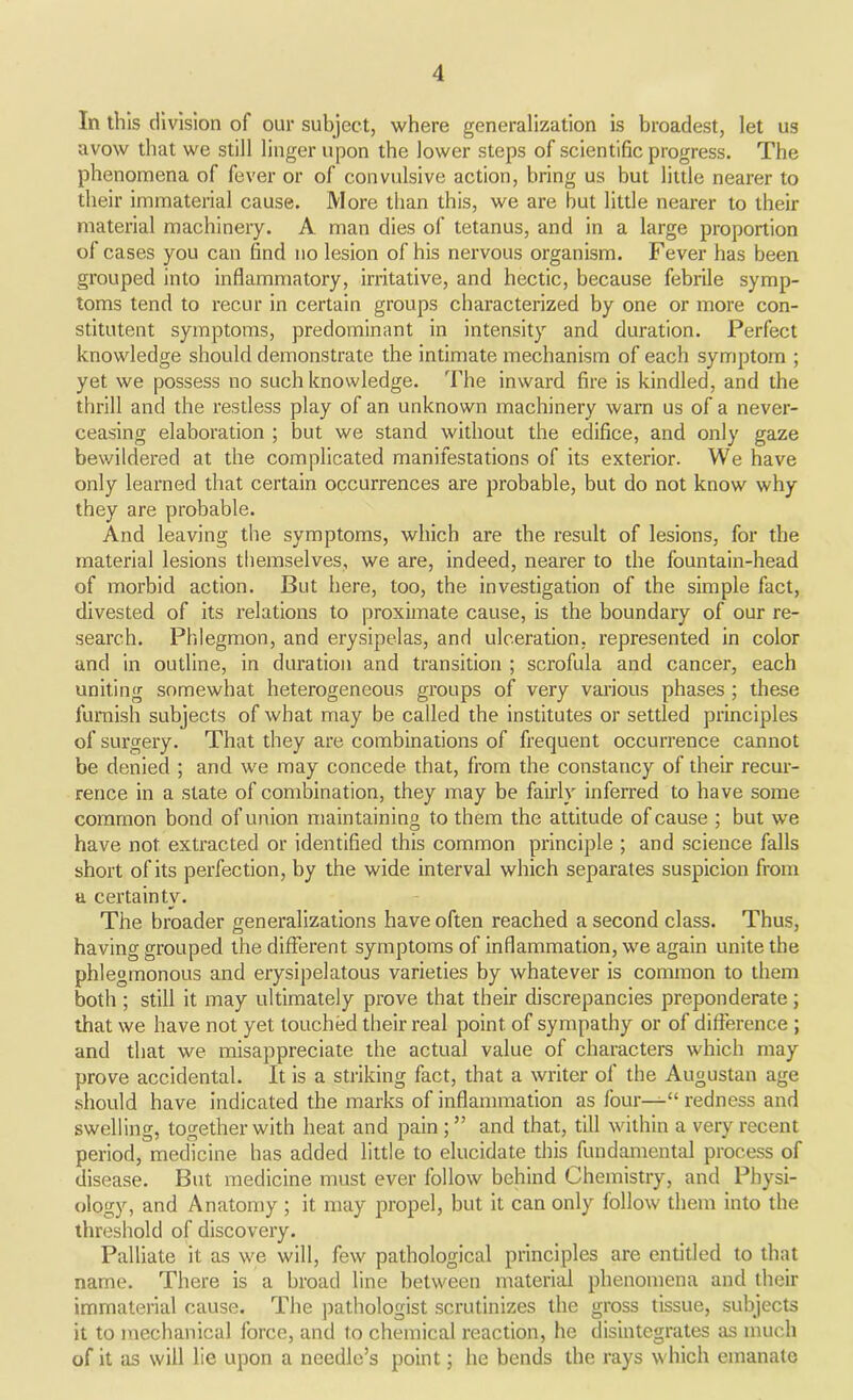 In this division of our subject, where generalization is broadest, let us avow that we still linger upon the lower steps of scientific progress. The phenomena of fever or of convulsive action, bring us but little nearer to their immaterial cause. More than this, we are but little nearer to their material machinery. A man dies of tetanus, and in a large proportion of cases you can find no lesion of his nervous organism. Fever has been grouped into inflammatory, irritative, and hectic, because febrile symp- toms tend to recur in certain groups characterized by one or more con- stitutent symptoms, predominant in intensity and duration. Perfect knowledge should demonstrate the intimate mechanism of each symptom ; yet we possess no such knowledge. The inward fire is kindled, and the thrill and the restless play of an unknown machinery warn us of a never- ceasing elaboration ; but we stand without the edifice, and only gaze bewildered at the complicated manifestations of its exterior. We have only learned that certain occurrences are probable, but do not know why they are probable. And leaving the symptoms, which are the result of lesions, for the material lesions themselves, we are, indeed, nearer to the fountain-head of morbid action. But here, too, the investigation of the simple fact, divested of its relations to proximate cause, is the boundary of our re- search. Phlegmon, and erysipelas, and ulceration, represented in color and in outline, in duration and transition ; scrofula and cancer, each uniting somewhat heterogeneous groups of very various phases ; these furnish subjects of what may be called the institutes or settled principles of surgery. That they are combinations of frequent occurrence cannot be denied ; and we may concede that, from the constancy of their recur- rence in a state of combination, they may be fairly inferred to have some common bond of union maintaining to them the attitude of cause ; but we have not. extracted or identified this common principle ; and science falls short of its perfection, by the wide interval which separates suspicion from a certainty. The broader generalizations have often reached a second class. Thus, having grouped the different symptoms of inflammation, we again unite the phlegmonous and erysipelatous varieties by whatever is common to them both ; still it may ultimately prove that their discrepancies preponderate; that we have not yet touched their real point, of sympathy or of difference ; and that we misappreciate the actual value of characters which may prove accidental. It is a striking fact, that a writer of the Augustan age should have indicated the marks of inflammation as four—“ redness and swelling, together with heat and pain ; ” and that, till within a very recent period, medicine has added little to elucidate this fundamental process of disease. But medicine must ever follow behind Chemistry, and Physi- ology, and Anatomy ; it may propel, but it can only follow them into the threshold of discovery. Palliate it as we will, few pathological principles are entitled to that name. There is a broad line between material phenomena and their immaterial cause. The pathologist scrutinizes the gross tissue, subjects it to mechanical force, and to chemical reaction, he disintegrates as much of it as will lie upon a needle’s point; he bends the rays which emanate