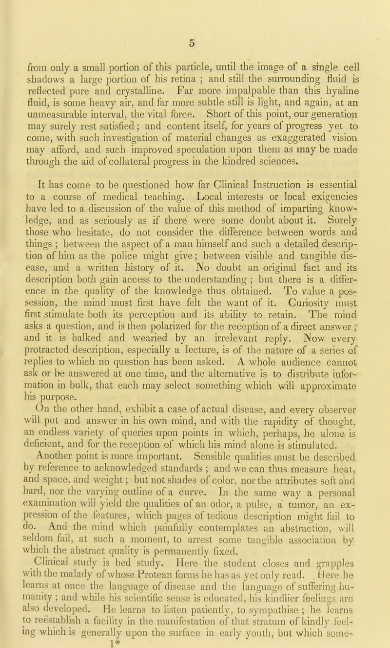 from only a small portion of this particle, until the image of a single cell shadows a large portion of his retina ; and still the surrounding fluid is reflected pure and crystalline. Far more impalpable than this hyaline fluid, is some heavy air, and far more subtle still is light, and again, at an unmeasurable interval, the vital force. Short of this point, our generation may surely rest satisfied ; and content itself, for years of progress yet to come, with such investigation of material changes as exaggerated vision may afford, and such improved speculation upon them as may be made through the aid of collateral progress in the kindred sciences. It has come to be questioned how far Clinical Instruction is essential to a course of medical teaching. Local interests or local exigencies have led to a discussion of the value of this method of imparting know- ledge, and as seriously as if there were some doubt about it. Surely those who hesitate, do not consider the difference between words and things ; between the aspect of a man himself and such a detailed descrip- tion of him as the police might give; between visible and tangible dis- ease, and a written history of it. No doubt an original fact and its description both gain access to the understanding ; but there is a differ- ence in the quality of the knowledge thus obtained. To value a pos- session, the mind must first have felt the want of it. Curiosity must first stimulate both its perception and its ability to retain. The mind asks a question, and is then polarized for the reception of a direct answer and it is balked and wearied by an irrelevant reply. Now every protracted description, especially a lecture, is of the nature of a series of replies to which no question has been asked. A. whole audience cannot ask or be answered at one time, and the alternative is to distribute infor- mation in bulk, that each may select something which will approximate his purpose. On the other hand, exhibit a case of actual disease, and every observer will put and answer in his own mind, and with the rapidity of thought, an endless variety of queries upon points in which, perhaps, he alone is deficient, and for the reception of which his mind alone is stimulated. Another point is more important. Sensible qualities must be described by reference to acknowledged standards ; and we can thus measure heat, and space, and weight; but not shades of color, nor the attributes soft and hard, nor the varying outline of a curve. In the same way a personal examination will yield the qualities of an odor, a pulse, a tumor, an ex- pression of the features, which pages of tedious description might fail to do. And the mind which painfully contemplates an abstraction, will seldom fail, at such a moment, to arrest some tangible association by which the abstract quality is permanently fixed. Clinical study is bed study. Here the student closes and grapples with the malady of whose Protean forms he has as yet only read. Here he learns at once the language of disease and the language of suffering hu- manity ; and while his scientific sense is educated, his kindlier feelings are also developed. He learns to listen patiently, to sympathise ; he learns to reestablish a facility in the manifestation of that stratum of kindly feel- ing which is generally upon the surface in early youth, but which some- 1*