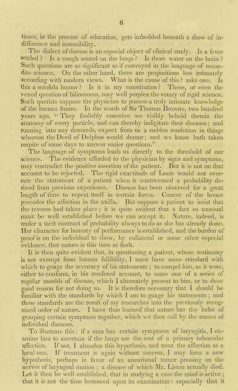 times, in the process of education, gets imbedded beneath a show of in- difference and insensibility. The dialect of disease is an especial object of clinical study. Is a fever settled ? Is a cough seated on the lungs ? Is there water on the brain ? Such questions are as significant as if conveyed in the language of recon- dite science. On the other hand, there are propositions less intimately according with modern views. What is the cause of this ? asks one. Is this a scrofula humor ? Is it in my constitution ? These, or even the vexed question of biliousness, may well perplex the votary of rigid science. Such querists suppose the physician to possess a truly intimate knowledge of the human frame. In the words of Sir Thomas Browne, two hundred years ago, “ They foolishly conceive we visibly behold therein the anatomy of every particle, and can thereby indigitate their diseases; and running into any demands, expect from us a sudden resolution in things whereon the Devil of Delphos would demur; and we know hath taken respite of some days to answer easier questions.” The language of symptoms leads us directly to the threshold of our science. The evidence afforded to the physician by signs and symptoms, may contradict the positive assertion of the patient. But it is not on that account to be rejected. The rigid exactitude of Louis would not over- rate the statement of a patient when it contravened a probability de- rived from previous experience. Disease has been observed for a great length of time to repeat itself in certain forms. Cancer of the breast precedes the affection in the axilla. But suppose a patient to insist that the reverse had taken place ; it is quite evident that a fact so unusual must be well established before we can accept it. Nature, indeed, is under a tacit contract of probability always to do as she has already done. Her character for honesty of performance is established, and the burden of proof is on the individual to show, by collateral or some other especial evidence, that nature is this time at fault. It is then quite evident that, in questioning a patient, whose testimony is not exempt from human fallibility, I must have some standard with which to guage the accuracy of his statements ; to compel him, as it were, either to conform, in his rendered account, to some one of a series of regular moulds of disease, which I alternately present to him, or to show good reason for not doing so. It is therefore necessary that I should be familiar with the standards by which I am to guage his statements ; and these standards are the result of my researches into the previously recog- nized order of nature. I ha ve thus learned that nature has the habit of grouping certain symptoms together, which we then call by the names of individual diseases. To illustrate this: if a man has certain symptoms of laryngitis, I ex- amine him to ascertain if the lungs are the seat ol a primary tubercular affection. If not, I abandon this hypothesis, and treat the affection as a local one. If treatment is again without success, 1 may form a new hypothesis, perhaps in favor of an aneurismal tumor pressing on the nerves of laryngeal motion ; a disease of which Mr. Liston actually died. Let it then be well established, that in studying a case the mind is active ; that it is not the time bestowed upon its examination : especially that it