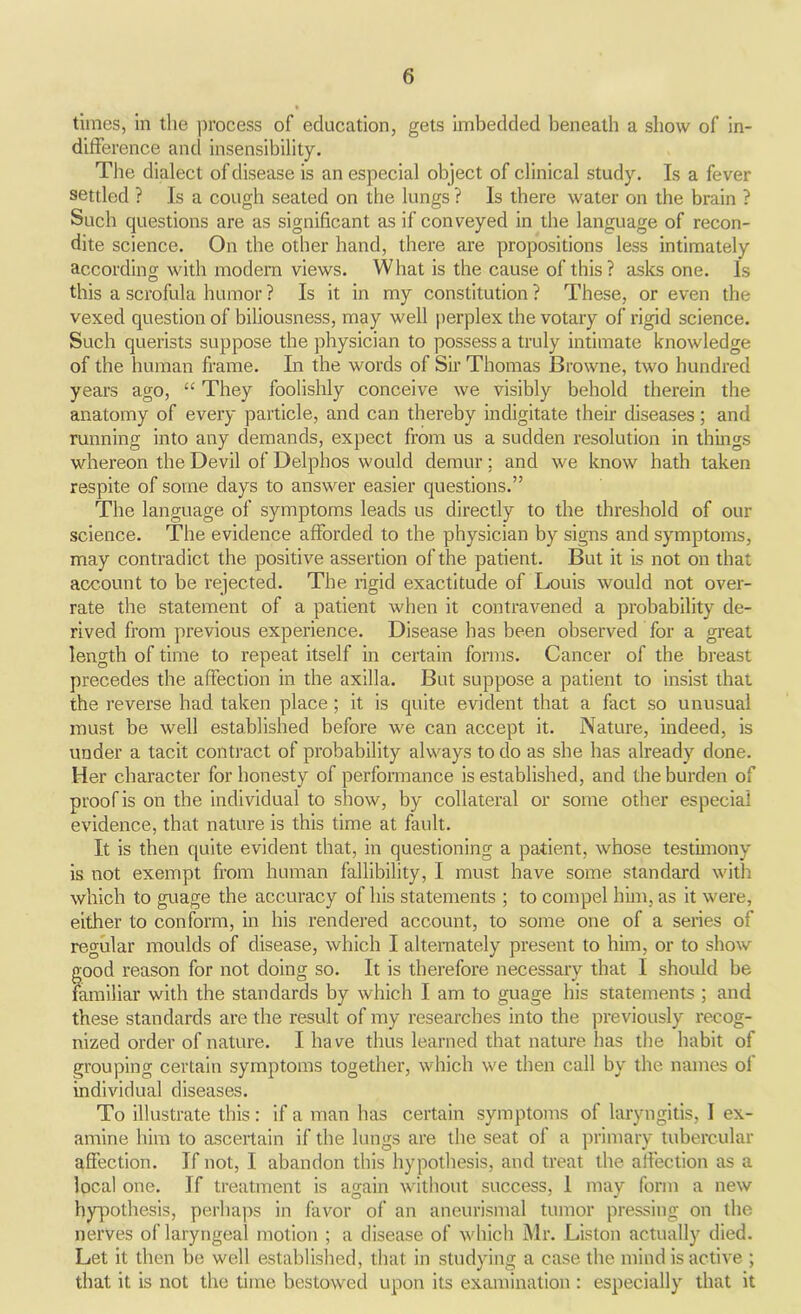 times, in the process of education, gets imbedded beneath a show of in- difference and insensibility. The dialect of disease is an especial object of clinical study. Is a fever settled ? Is a cough seated on the lungs ? Is there water on the brain ? Such questions are as significant as if conveyed in the language of recon- dite science. On the other hand, there are propositions less intimately according with modern views. What is the cause of this ? asks one. Is this a scrofula humor ? Is it in my constitution ? These, or even the vexed question of biliousness, may well perplex the votary of rigid science. Such querists suppose the physician to possess a truly intimate knowledge of the human frame. In the words of Sir Thomas Browne, two hundred years ago, “ They foolishly conceive we visibly behold therein the anatomy of every particle, and can thereby indigitate their diseases; and running into any demands, expect from us a sudden resolution in things whereon the Devil of Delphos would demur; and we know hath taken respite of some days to answer easier questions.” The language of symptoms leads us directly to the threshold of our science. The evidence afforded to the physician by signs and symptoms, may contradict the positive assertion of the patient. But it is not on that account to be rejected. The rigid exactitude of Louis would not over- rate the statement of a patient when it contravened a probability de- rived from previous experience. Disease has been observed for a great length of time to repeat itself in certain forms. Cancer of the breast precedes the affection in the axilla. But suppose a patient to insist that the reverse had taken place ; it is quite evident that a fact so unusual must be well established before we can accept it. Nature, indeed, is under a tacit contract of probability always to do as she has already done. Her character for honesty of performance is established, and the burden of proof is on the individual to show, by collateral or some other especial evidence, that nature is this time at fault. It is then quite evident that, in questioning a patient, whose testimony is not exempt from human fallibility, I must have some standard with which to guage the accuracy of his statements ; to compel him, as it were, either to conform, in his rendered account, to some one of a series of regular moulds of disease, which I alternately present to him, or to show good reason for not doing so. It is therefore necessary that I should be familiar with the standards by which I am to guage his statements ; and these standards are the result of my researches into the previously recog- nized order of nature. I ha ve thus learned that nature has the habit of grouping certain symptoms together, which we then call by the names of individual diseases. To illustrate this: if a man has certain symptoms of laryngitis, I ex- amine him to ascertain if the lungs are the seat ol a primary tubercular affection. If not, I abandon this hypothesis, and treat the affection as a local one. If treatment is again without success, 1 may form a new hypothesis, perhaps in favor of an aneurismal tumor pressing on the nerves of laryngeal motion ; a disease of which Mr. Liston actually died. Let it then be well established, that in studying a case the mind is active ; that it is not the time bestowed upon its examination : especially that it