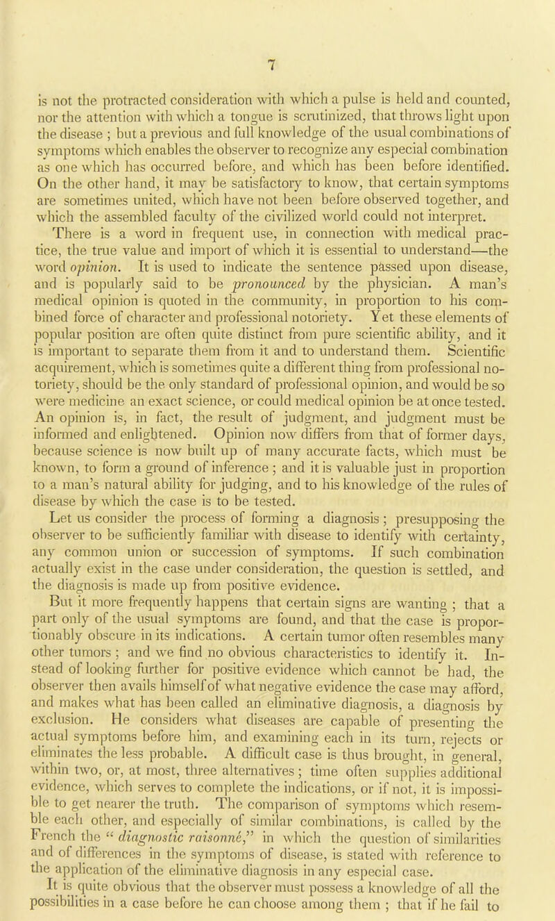 is not the protracted consideration with which a pulse is held and counted, nor the attention with which a tongue is scrutinized, that throws light upon the disease ; but a previous and full knowledge of the usual combinations of symptoms which enables tbe observer to recognize any especial combination as one which has occurred before, and which has been before identified. On the other hand, it may be satisfactory to know, that certain symptoms are sometimes united, which have not been before observed together, and which the assembled faculty of the civilized world could not interpret. There is a word in frequent use, in connection with medical prac- tice, the true value and import of which it is essential to understand—the word opinion. It is used to indicate the sentence passed upon disease, and is popularly said to be pronounced by the physician. A man’s medical opinion is quoted in the community, in proportion to his com- bined force of character and professional notoriety. Yet these elements of popular position are often quite distinct from pure scientific ability, and it is important to separate them from it and to understand them. Scientific acquirement, which is sometimes quite a different thing from professional no- toriety, should be the only standard of professional opinion, and would be so were medicine an exact science, or could medical opinion be at once tested. An opinion is, in fact, the result of judgment, and judgment must be informed and enlightened. Opinion now differs from that of former days, because science is now built up of many accurate facts, which must be known, to form a ground of inference ; and it is valuable just in proportion to a man’s natural ability for judging, and to his knowledge of the rules of disease by which the case is to be tested. Let us consider the process of forming a diagnosis ; presupposing the observer to be sufficiently familiar with disease to identify with certainty, any common union or succession of symptoms. If such combination actually exist in the case under consideration, the question is settled, and the diagnosis is made up from positive evidence. But it more frequently happens that certain signs are wanting ; that a part only of the usual symptoms are found, and that the case is propor- tionably obscure in its indications. A certain tumor often resembles many other tumors ; and we find no obvious characteristics to identify it. In- stead of looking further for positive evidence which cannot be had, the observer then avails himselfof what negative evidence the case may afford, and makes what has been called an eliminative diagnosis, a diagnosis by- exclusion. He considers what diseases are capable of presenting the actual symptoms before him, and examining each in its turn, rejects or eliminates the less probable. A difficult case is thus brought, in general, within two, or, at most, three alternatives ; time often supplies additional evidence, which serves to complete the indications, or if not, it is impossi- ble to get nearer the truth. The comparison of symptoms which resem- ble each other, and especially of similar combinations, is called by the French the “ diagnostic raisonne,” in which the question of similarities and of differences in the symptoms of disease, is stated with reference to the application of the eliminative diagnosis in any especial case. It is quite obvious that the observer must possess a knowledge of all the possibilities in a case before he can choose among them ; that if he fail to