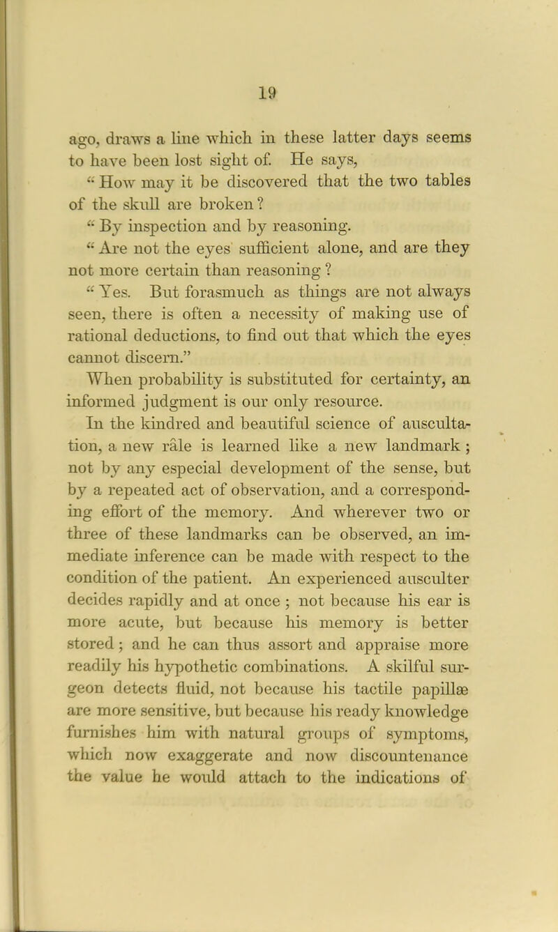 ago, draws a line which in these latter days seems to have been lost sight of. He says,  How may it be discovered that the two tables of the skull are broken? * By inspection and by reasoning.  Are not the eyes sufficient alone, and are they not more certain than reasoning ?  Yes. But forasmuch as things are not always seen, there is often a necessity of making use of rational deductions, to find out that which the eyes cannot discern. When probability is substituted for certainty, an informed judgment is our only resource. In the kindred and beautiful science of ausculta- tion, a new rale is learned like a new landmark ; not by any especial development of the sense, but by a repeated act of observation, and a correspond- ing effort of the memory. And wherever two or three of these landmarks can be observed, an im- mediate inference can be made with respect to the condition of the patient. An experienced ausculter decides rapidly and at once ; not because his ear is more acute, but because his memory is better stored; and he can thus assort and appraise more readily his hypothetic combinations. A skilful sur- geon detects fluid, not because his tactile papillae are more sensitive, but because his ready knowledge furnishes him with natural groups of symptoms, which now exaggerate and now discountenance the value he would attach to the indications of