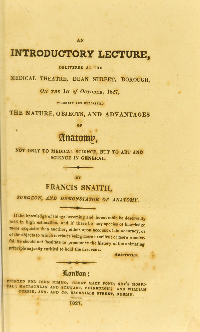 AN INTRODUCTORY LECTURE, DBLITERGD AT THE MEDICAL THEATRE, DEAN STREET, BOROUGH, Oiv THE ^st of October, 1827, WRERBIN ARB RRPLAINBD THE NATURE, OBJECTS, AND ADVANTAGES or anatomy, NOT ONLY TO MEDICAL SCIENCE, BUT TO-ART AND SCIENCE IN GENERAL. BY FRANCIS SNAITH, SURGEON, AND DEMONSTATOR OF ANATOMY. If the knowledge of things becoming and honourable be desePTedly held in high estimation, and if there be any species of knowledge more exquisite than another, either^upon account of its accuracy, or of the objecU to which it relates being more excellent or more wonder- fttJ, we should not hesitate to pronounce the history of the animating principle asjnstiy entitled to hold the first rank. ' Aristotle. EonHott: PRINTED FOR JOHN NIMMO, GREAT MAZE POND, GUy’s H08PI- \drr,^”jgv «r>iNRcno„; and willuh CURRIE, JUN. AND CO. 8ACKVILL* »TREET, DUBLIN. 1827.