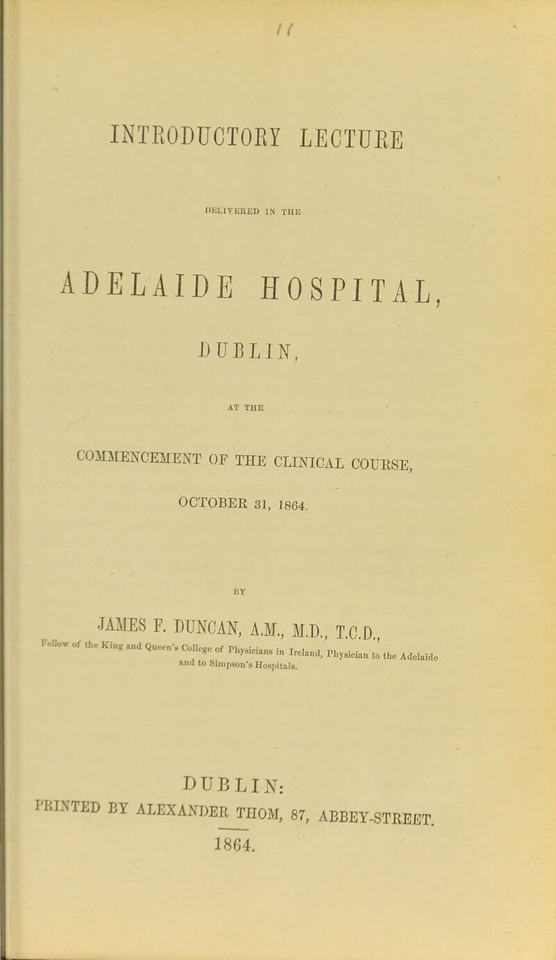 INTRODUCTORY LECTURE DELIVERED IN THE ADELAIDE HOSPITAL, DUBLIN, AT THE COMMENCEMENT OF THE CLINICAL COUESE, OCTOBER 31, 1864. BV JAMES F. DUNCAN, A.M., M.D., TO D or a* Ki„g and Quwn, of Phy9iciang in Ire]and) pi ysidan J Ade^ and to Simpson's Hosi)ita!8. DUBLIN: PRINTED BY ALEXANDERTHOM, 87, ABBEY-STREET. 1864.