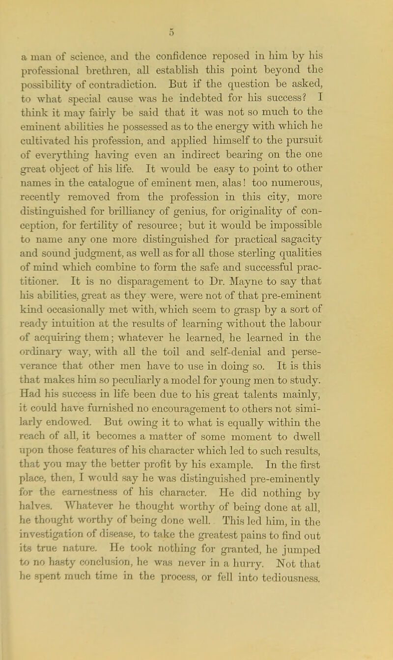 a man of science, and the confidence reposed in him by his professional brethren, all establish this point beyond the possibility of contradiction. But if the question be asked, to what special cause was he indebted for his success? I think it may fairly be said that it was not so much to the eminent abilities he possessed as to the energy with which he cultivated his profession, and applied himself to the pursuit of everything having even an indirect bearing on the one great object of his life. It would be easy to point to other names in the catalogue of eminent men, alas! too numerous, recently removed from the profession in this city, more distinguished for brilliancy of genius, for originality of con- ception, for fertility of resource; but it would be impossible to name any one more distinguished for practical sagacity unci sound judgment, as well as for all those sterling qualities of mind which combine to form the safe and successful prac- titioner. It is no disparagement to Dr. Mayne to say that his abilities, great as they were, were not of that pre-eminent kind occasionally met with, which seem to grasp by a sort of ready intuition at the results of learning without the labour of acquiring them; whatever he learned, he learned in the ordinary way, with all the toil and self-denial and perse- verance that other men have to use in doing so. It is this that makes him so peculiarly a model for young men to study. Had his success in life been due to his great talents mainly, it could have furnished no encouragement to others not simi- larly endowed. But owing it to what is equally within the reach of all, it becomes a matter of some moment to dwell upon those features of his character which led to such results, that you may the better profit by his example. In the first place, then, I would say he was distinguished pre-eminently for the earnestness of his character. He did nothing by halves. Whatever he thought worthy of being done at all, he thought worthy of being done well. This led him, in the investigation of disease, to take the greatest pains to find out its true nature. He took nothing for granted, he jumped to no hasty conclusion, he was never in a hurry. Not that he spent much time in the process, or fell into tediousness.