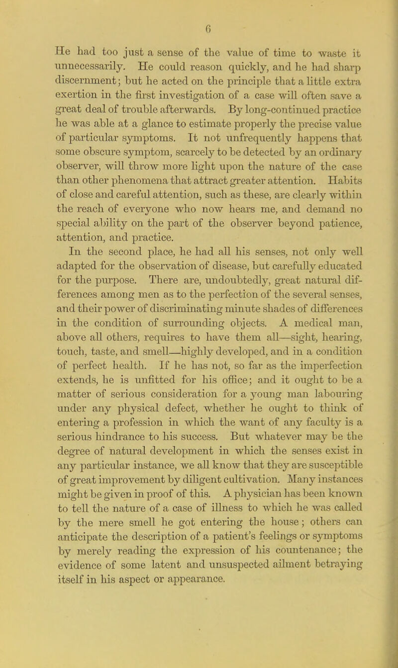 He had too just a sense of the value of time to waste it unnecessarily. He could reason quickly, and he had sharp discernment; but he acted on the principle that a little extra exertion in the first investigation of a case will often save a great deal of trouble afterwards. By long-continued practice he was able at a glance to estimate properly the precise value of particular symptoms. It not unfrequently happens that some obscure symptom, scarcely to be detected by an ordinary observer, will throw more light upon the nature of the case than other phenomena that attract greater attention. Habits of close and careful attention, such as these, are clearly within the reach of everyone who now hears me, and demand no special ability on the part of the observer beyond patience, attention, and practice. In the second place, he had all his senses, not only well adapted for the observation of disease, but carefully educated for the purpose. There are, undoubtedly, great natural dif- ferences among men as to the perfection of the several senses, and their power of discriminating minute shades of differences in the condition of sun^ounding objects. A medical man, above all others, requires to have them all—sight, hearing, touch, taste, and smell—highly developed, and in a condition of perfect health. If he has not, so far as the imperfection extends, he is unfitted for his office; and it ought to be a matter of serious consideration for a young man labouring under any physical defect, whether he ought to think of entering a profession in which the want of any faculty is a serious hindrance to his success. But whatever may be the degree of natural development in which the senses exist in any particular instance, we all know that they are susceptible of great improvement by diligent cultivation. Many instances might be given in proof of this. A physician has been known to tell the nattu-e of a case of illness to which he was called by the mere smell he got entering the house; others can anticipate the description of a patient's feelings or symptoms by merely reading the expression of his coimtenance; the evidence of some latent and unsuspected ailment betraying itself in his aspect or appearance.