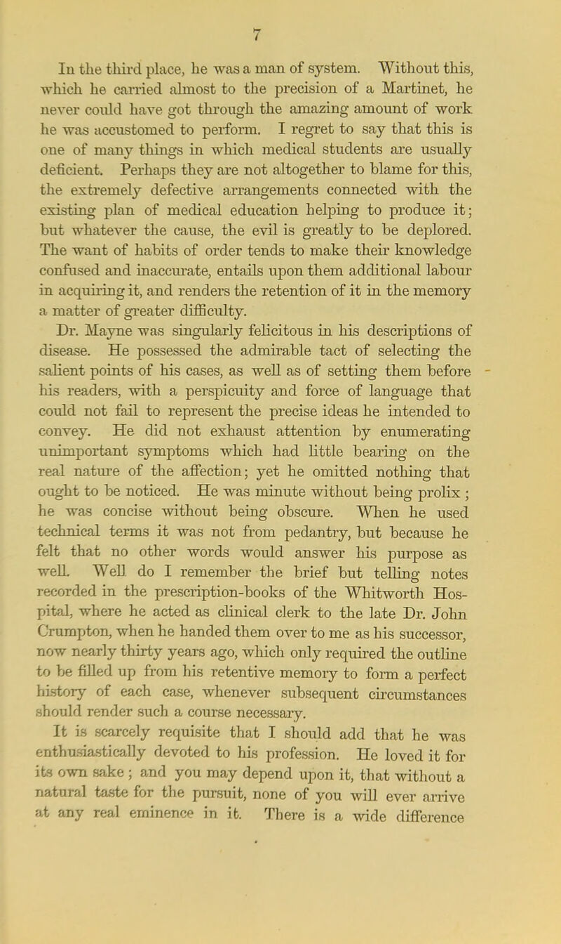 In the third place, he was a man of system. Without this, which he carried almost to the precision of a Martinet, he never coidd have got through the amazing amount of work he was accustomed to perform. I regret to say that this is one of many things in which medical students are usually deficient. Perhaps they are not altogether to blame for this, the extremely defective arrangements connected with the existing plan of medical education helping to produce it; but whatever the cause, the evil is greatly to be deplored. The want of habits of order tends to make their knowledge confused and inaccurate, entails upon them additional labour in acquiiing it, and renders the retention of it in the memory a matter of greater difficulty. Dr. Mayne was singularly felicitous in his descriptions of disease. He possessed the admirable tact of selecting the salient points of his cases, as well as of setting them before his readers, with a perspicuity and force of language that could not fail to represent the precise ideas he intended to convey. He did not exhaust attention by enumerating unimportant symptoms which had little bearing on the real nature of the affection; yet he omitted nothing that ought to be noticed. He was minute without being prolix; he was concise without being obscure. When he used technical terms it was not from pedantry, but because he felt that no other words would answer his purpose as well. Well, do I remember the brief but telling notes recorded in the prescription-books of the Whitworth Hos- pital, where he acted as clinical clerk to the late Dr. John Crumpton, when he handed them over to me as his successor, now nearly thirty years ago, which only required the outline to be filled up from his retentive memory to form a perfect history of each case, whenever subsequent circumstances should render such a course necessary. It is scarcely requisite that I should add that he was enthusiastically devoted to his profession. He loved it for its own sake ; and you may depend upon it, that without a natural taste for the pursuit, none of you will ever arrive at any real eminence in it. There is a wide difference