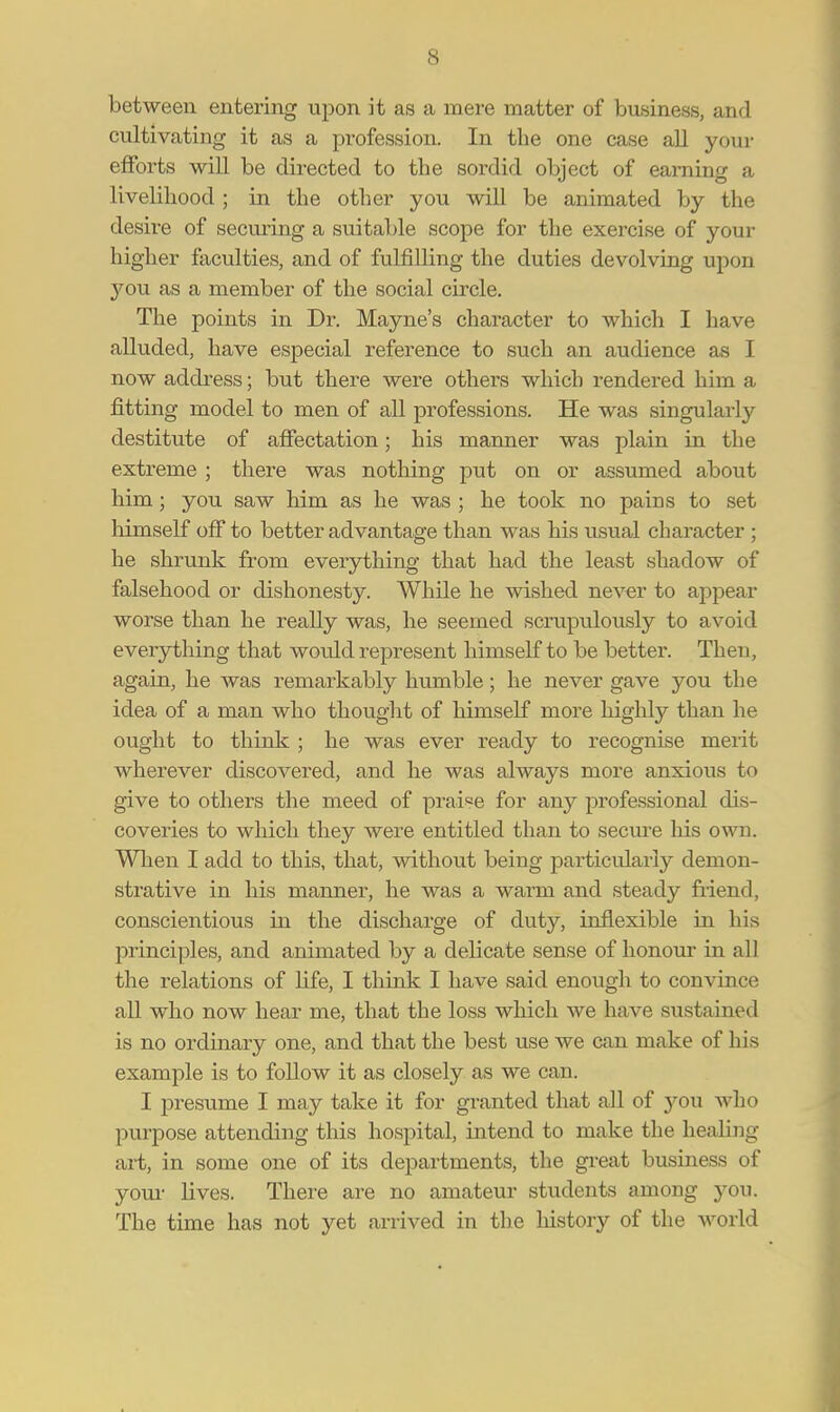 between entering upon it as a mere matter of business, and cultivating it as a profession. In the one case all your efforts will be directed to the sordid object of earning a livelihood; in the other you will be animated by the desire of securing a suitable scope for the exercise of your higher faculties, and of fulfilling the duties devolving upon you as a member of the social circle. The points in Dr. Mayne's character to which I have alluded, have especial reference to such an audience as I now address; but there were others which rendered him a fitting model to men of all professions. He was singularly destitute of affectation; his manner was plain in the extreme ; there was nothing put on or assumed about him ; you saw him as he was ; he took no pains to set himself off to better advantage than was his usual character ; he shrunk from everything that had the least shadow of falsehood or dishonesty. While he wished never to appear worse than he really was, he seemed scrupulously to avoid everything that wordd represent himself to be better. Then, again, he was remarkably humble; he never gave you the idea of a man who thought of himself more highly than he ought to think ; he was ever ready to recognise merit wherever discovered, and he was always more anxious to give to others the meed of praise for any professional dis- coveries to which they were entitled than to secure his own. When I add to this, that, without being particularly demon- strative in his manner, he was a warm and steady friend, conscientious in the discharge of duty, inflexible in his principles, and animated by a delicate sense of honour in all the relations of life, I think I have said enough to convince all who now hear me, that the loss which we have sustained is no ordinary one, and that the best use we can make of his example is to follow it as closely as we can. I presume I may take it for granted that all of you who purpose attending this hospital, intend to make the healing art, in some one of its departments, the great business of your lives. There are no amateur students among you. The time has not yet arrived in the history of the world