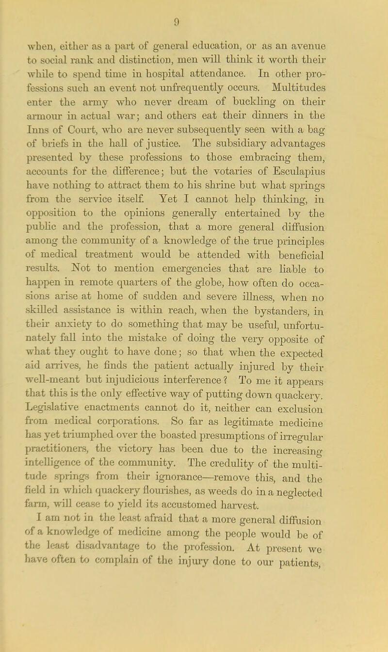 g when, either as a part of general education, or as an avenue to social rank and distinction, men will think it worth their while to spend time in hospital attendance. In other pro- fessions such an event not unfrequently occurs. Multitudes enter the army who never dreani of buckling on their armour in actual war; and others eat their dinners in the Inns of Court, who are never subsequently seen with a bag of briefs in the hall of justice. The subsidiary advantages presented by these professions to those embracing them, accounts for the difference; but the votaries of Eseulapius have nothing to attract them to his shrine but what springs from the service itself. Yet I cannot help thinking, in opposition to the opinions generally entertained by the public and the profession, that a more general diffusion among the community of a knowledge of the true principles of medical treatment would be attended with beneficial results. Not to mention emergencies that are liable to happen in remote quarters of the globe, how often do occa- sions arise at home of sudden and severe illness, when no skilled assistance is within reach, when the bystanders, in their anxiety to do something that may be useful, unfortu- nately fall into the mistake of doing the very opposite of what they ought to have done; so that when the expected aid arrives, he finds the patient actually injured by their well-meant but injudicious interference ? To me it appears that this is the only effective way of putting down quackery. Legislative enactments cannot do it, neither can exclusion from medical corporations. So far as legitimate medicine has yet triumphed over the boasted presumptions of irregular practitioners, the victory has been due to the increasing intelligence of the community. The credulity of the multi- tude springs from their ignorance—remove this, and the field in which quackeiy flourishes, as weeds do in a neglected farm, will cease to yield its accustomed harvest. I am not in the least afraid that a more general diffusion of a knowledge of medicine among the people would be of the least disadvantage to the profession. At present we have often to complain of the injury done to our patients,