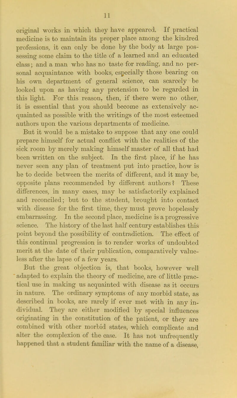 original works in which they have appeared. If practical medicine is to maintain its proper place among the kindred professions, it can only be done by the body at large pos- sessing: some claim to the title of a learned and an educated class; and a man who has no taste for reading, and no per- sonal acquaintance with books, especially those bearing on his own department of general science, can scarcely be looked upon as having any pretension to be regarded in this light. For this reason, then, if there were no other, it is essential that you should become as extensively ac- quainted as possible with the writings of the most esteemed authors upon the various departments of medicine. But it woidd be a mistake to suppose that any one could prepare himself for actual conflict with the realities of the sick room by merely making himself master of all that had been written on the subject. In the first place, if he has never seen any plan of treatment put into practice, how is he to decide between the merits of different, and it may be, opposite plans recommended by different authors? These differences, in many cases, may be satisfactorily explained and reconciled; but to the student, brought into contact with disease for the first time, they must prove hopelessly embarrassing. In the second place, medicine is a progressive science. The history of the last half century establishes this point beyond the possibility of contradiction. The effect of this continual progression is to render works of undoubted merit at the date of their publication, comparatively value- less after the lapse of a few years. But the great objection is, that books, however well adapted to explain the theory of medicine, are of little prac- tical use in making us acquainted with disease as it occurs in nature. The ordinary symptoms of any morbid state, as described in books, are rarely if ever met with in any in- dividual. They are either modified by special influences originating in the constitution of the patient, or they are combined with other morbid states, which complicate and alter the complexion of the case. It has not unfrequently happened that a student familiar with the name of a disease,