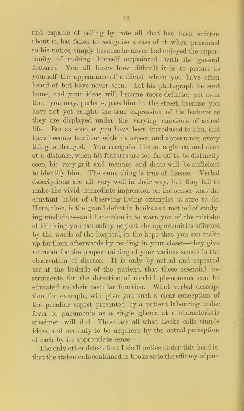 and capable of telling by rote all that had been written about it, has failed to recognise a case of it when presented to his notice, simply because he never had enjoyed the oppor- tunity of making himself acquainted with its general features. You all know how difficult it is to picture to yourself the appearance of a friend whom you have often heard of but have never seen. Let his photograph be sent home, and your ideas will become more definite; yet even then you may, perhaps, pass him in the street, because you have not yet caught the true expression of his features as they are displayed under the varying emotions of actual life. But as soon as you have been introduced to him, and have become familiar with his aspect and appearance, every thing is changed. You recognise him at a glance, and even at a distance, when his features are too far off to be distinctly seen, his very gait and manner and dress will be sufficient to identify him. The same thing is true of disease. Verbal descriptions are all very well in their way, but they fail to make the vivid immediate impression on the senses that the constant habit of observing living examples is sure to do. Here, then, is the grand defect in books as a method of study- ing medicine—and I mention it to warn you of the mistake of thinking you can safely neglect the opportunities afforded by the wards of the hospital, in the hope that you can make up for them afterwards by reading in your closet—they give no room for the proper training of your various senses in the observation of disease. It is only by actual and repeated use at the bedside of the patient, that these essential in- struments for the detection of morbid phenomena can be educated to their peculiar function. What verbal descrip- tion, for example, will give you such a clear conception of the peculiar aspect presented by a patient labouring under fever or pneumonia as a single glance at a characteristic specimen will do ? These are all what Locke calls simple ideas, and are only to be acquired by the actual perception of each by its appropriate sense. The only other defect that I shall notice under this head is, that the statements contained in books as to the efficacy of par-