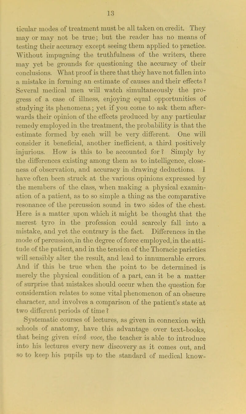 ticular modes of treatment must be all taken on credit. They may or may not be true; but the reader has no means of testing their accuracy except seeing them applied to practice. Without impugning the truthfulness of the writers, there may yet be grounds for questioning the accuracy of their conclusions. What proof is there that they have not fallen into a mistake in forming an estimate of causes and their effects ? Several medical men will watch simultaneously the pro- gress of a case of illness, enjoying equal opportunities of studying its phenomena; yet if you come to ask them after- wards their opinion of the effects produced b}^ any particular remedy employed in the treatment, the probability is that the estimate formed by each will be very different. One will consider it beneficial, another inefficient, a third positively injurious. How is this to be accounted for ? Simply by the differences existing among them as to intelligence, close- ness of observation, and accuracy in drawing deductions. I have often been struck at the various opinions expressed by the members of the class, when making a physical examin- ation of a patient, as to so simple a thing as the comparative resonance of the percussion sound in two sides of the chest. Here is a matter upon which it might be thought that the merest tyro in the profession could scarcely fall into a mistake, and yet the contrary is the fact. Differences in the mode of percussion, in the degree of force employed, in the atti- tude of the patient, and in the tension of the Thoracic parieties will sensibly alter the result, and lead to innumerable errors. And if this be true when the point to be determined is merely the physical condition of a part, can it be a matter of surprise that mistakes should occur when the question for consideration relates to some vital phenomenon of an obscure character, and involves a comparison of the patient's state at two different peiiods of time ? Systematic courses of lectures, as given in connexion with schools of anatomy, have this advantage over text-books, that being given vivd voce, the teacher is able to introduce into his lectures every new discovery as it comes out, and so to keep his pupils up to the standard of medical know-