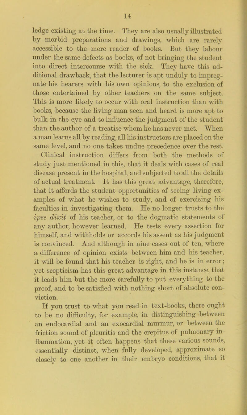 ledge existing at the time. They are also usually illustrated by morbid preparations and drawings, which are rarely accessible to the mere reader of books. But they labour under the same defects as books, of not bringing the student into direct intercoui-se with the sick. They have this ad- ditional drawback, that the lecturer is apt unduly to impreg- nate his hearers with his own opinions, to the exclusion of those entertained by other teachers on the same subject. This is more likely to occur with oral instruction than with books, because the living man seen and heard is more apt to bulk in the eye and to influence the judgment of the student than the author of a treatise whom he has never met. When a man learns all by reading, all his instructors are placed on the same level, and no one takes undue precedence over the rest. Clinical instruction differs from both the methods of study just mentioned in this, that it deals with cases of real disease present in the hospital, and subjected to all the details of actual treatment. It has this great advantage, therefore, that it affords the student opportunities of seeing living ex- amples of what he wishes to study, and of exercising his faculties in investigating them. He no longer trusts to the ipse dixit of his teacher, or to the dogmatic statements of any author, however learned. He tests every assertion for himself, and withholds or accords his assent as his judgment is convinced. And although in nine cases out of ten, where a difference of opinion exists between him and his teacher, it will be found that his teacher is right, and he is in error; yet scepticism has this great advantage in this instance, that it leads him but the more carefully to put everything to the proof, and to be satisfied with nothing short of absolute con- viction. If you trust to what you read in text-books, there ought to be no difficulty, for example, in distinguishing between an endocardial and an exocardial murmur, or between the friction sound of pleuritis and the crepitus of pulmonary in- flammation, yet it often happens that these various sounds, essentially distinct, when fully developed, approximate so closely to one another in their embiyo conditions, that it