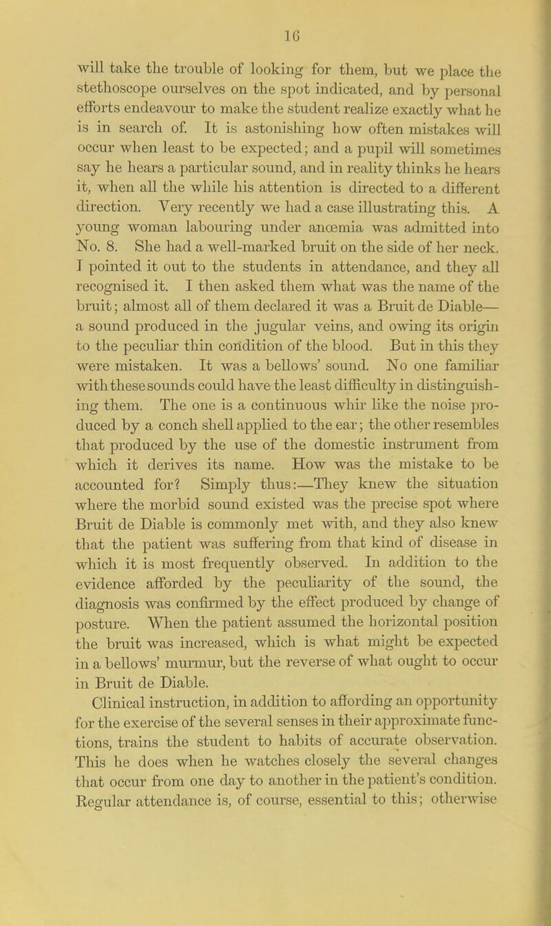 h; will take the trouble of looking for them, but we place the stethoscope ourselves on the spot indicated, and by personal efforts endeavour to make the student realize exactly what he is in search of. It is astonishing how often mistakes will occur when least to be expected; and a pupil will sometimes say he hears a particular sound, and in reality thinks he hears it, when all the while his attention is directed to a different direction. Very recently we had a case illustrating this. A young woman labouring under ancemia was admitted into No. 8. She had a well-marked bruit on the side of her neck. I pointed it out to the students in attendance, and they all recognised it. I then asked them what was the name of the bruit; almost all of them declared it was a Bruit de Diable— a sound produced in the jugular veins, and owing its origin to the peculiar thin condition of the blood. But in this they were mistaken. It was a bellows' sound. No one familiar with these sounds could have the least difficulty in distinguish- ing them. The one is a continuous whir like the noise pro- duced by a conch shell applied to the ear; the other resembles that produced by the use of the domestic instrument from which it derives its name. How was the mistake to be accounted for? Simply thus:—They knew the situation where the morbid sound existed was the precise spot where Bruit de Diable is commonly met with, and they also knew that the patient was suffering from that kind of disease in which it is most frequently observed. In addition to the evidence afforded by the pecuharity of the sound, the diagnosis was confirmed by the effect produced by change of posture. When the patient assumed the horizontal position the bruit was increased, which is what might be expected in a bellows' murmur, but the reverse of what ought to occur in Bruit de Diable. Clinical instruction, in addition to affording an opportunity for the exercise of the several senses in their approximate func- tions, trains the student to habits of accurate observation. This he does when he watches closely the several changes that occur from one day to another in the patient's condition. Regular attendance is, of course, essential to this; otherwise