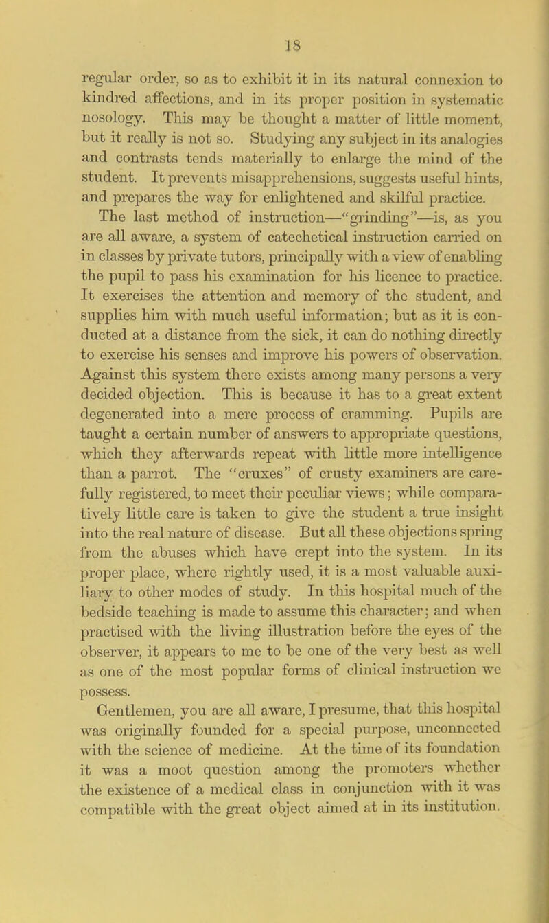 regular order, so as to exhibit it in its natural connexion to kindred affections, and in its proper position in systematic nosology. This may be thought a matter of little moment, but it really is not so. Studying any subject in its analogies and contrasts tends materially to enlarge the mind of the student. It prevents misapprehensions, suggests useful hints, and prepares the way for enlightened and skilful practice. The last method of instruction—grinding—is, as you are all aware, a system of catechetical instruction earned on in classes by private tutors, principally with a view of enabling the pupil to pass his examination for his licence to practice. It exercises the attention and memory of the student, and supplies him with much useful information; but as it is con- ducted at a distance from the sick, it can do nothing directly to exercise his senses and improve his powers of observation. Against this system there exists among many persons a very decided objection. This is because it has to a great extent degenerated into a mere process of cramming. Pupils are taught a certain number of answers to appropriate questions, which they afterwards repeat with little more intelligence than a parrot. The cruxes of crusty examiners are care- fully registered, to meet their peculiar views; while compara- tively little care is taken to give the student a true insight into the real nature of disease. But all these objections spring from the abuses which have crept into the system. In its proper place, where rightly used, it is a most valuable auxi- liary to other modes of study. In this hospital much of the bedside teaching is made to assume this character; and when practised with the living illustration before the eyes of the observer, it appears to me to be one of the very best as well as one of the most popular forms of clinical instruction we possess. Gentlemen, you are all aware, I presume, that this hospital was originally founded for a special purpose, unconnected with the science of medicine. At the time of its foundation it was a moot question among the promoters whether the existence of a medical class in conjunction with it was compatible with the great object aimed at in its institution.