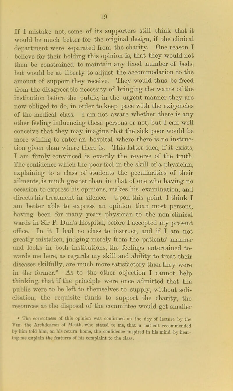 If I mistake not, some of its supporters still think that it would be much better for the original design, if the clinical department were separated from the charity. One reason I believe for their holding this opinion is, that they would not then be constrained to maintain any fixed number of beds, but would be at liberty to adjust the accommodation to the amount of support they receive. They would thus be freed from the disagreeable necessity of bringing the wants of the institution before the piiblic, in the urgent manner they are now obliged to do, in order to keep pace with the exigencies of the medical class. I am not aware whether there is any other feeling influencing these persons or not, but I can well conceive that they may imagine that the sick poor would be more willing to enter an hospital where there is no instruc- tion given than where there is. This latter idea, if it exists, I am firmly convinced is exactly the reverse of the truth. The confidence which the poor feel in the skill of a physician, explaining to a class of students the peculiarities of their ailments, is much greater than in that of one who having no occasion to express his opinions, makes his examination, and directs his treatment in silence. Upon this point I think I am better able to express an opinion than most persons, having been for many years physician to the non-clinical wards in Sir P. Dun's Hospital, before I accepted my present office. In it I had no class to instruct, and if I am not greatly mistaken, judging merely from the patients' manner and looks in both institutions, the feebngs entertained to- wards me here, as regards my skill and abibty to treat their diseases skilfully, are much more satisfactory than they were in the former.* As to the other objection I cannot help thinking, that if the principle were once admitted that the public were to be left to themselves to supply, without soli- citation, the requisite funds to support the charity, the resources at the disposal of the committee would get smaller * The correctness of this opinion was confirmed on the day of lecture by the Veil, the Archdeacon of Meath, who stated to me, that a patient recommended by him told him, on his return home, the confidence inspired in his mind by hear- ing me explain the features of his complaint to the class.