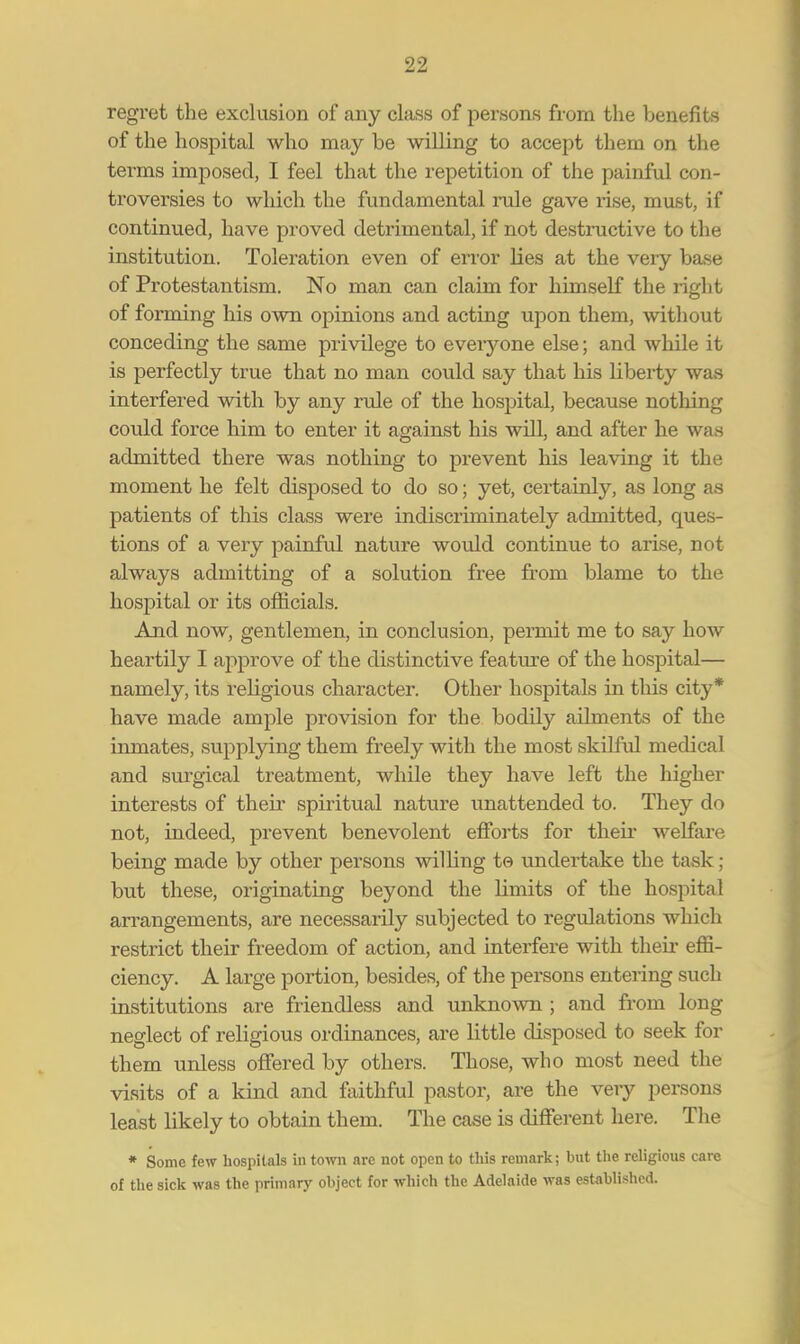 regret the exclusion of any class of persons from the benefits of the hospital who may be willing to accept them on the terms imposed, I feel that the repetition of the painful con- troversies to which the fundamental rule gave rise, must, if continued, have proved detrimental, if not destructive to the institution. Toleration even of error lies at the very base of Protestantism. No man can claim for himself the right of forming his own opinions and acting upon them, without conceding the same privilege to everyone else; and while it is perfectly true that no man could say that his liberty was interfered with by any rule of the hospital, because nothing could force him to enter it against his will, and after he was admitted there was nothing to prevent his leaving it the moment he felt disposed to do so; yet, certainly, as long as patients of this class were indiscriminately admitted, ques- tions of a very painful nature would continue to arise, not always admitting of a solution free from blame to the hospital or its officials. And now, gentlemen, in conclusion, permit me to say how heartily I approve of the distinctive feature of the hospital— namely, its religious character. Other hospitals in this city* have made ample provision for the bodily ailments of the inmates, supplying them freely with the most skilful medical and surgical treatment, while they have left the higher interests of their spiritual nature unattended to. They do not, indeed, prevent benevolent efforts for their welfare being made by other persons willing te undertake the task ; but these, originating beyond the limits of the hospital arrangements, are necessarily subjected to regulations which restrict their freedom of action, and interfere with their effi- ciency. A large portion, besides, of the persons entering such institutions are friendless and unknown ; and from long neglect of religious ordinances, are little disposed to seek for them unless offered by others. Those, who most need the visits of a kind and faithful pastor, are the very persons least likely to obtain them. The case is different here. The * Some few hospitals in town are not open to this remark; but the religious care of the sick was the primary object for which the Adelaide was established.