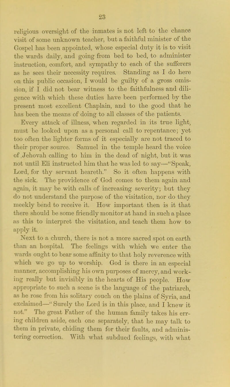 relunous oversight of the inmates is not left to the chance visit of some unknown teacher, but a faithful minister of the Gospel has been appointed, whose especial duty it is to visit the wards daily, and going from bed to bed, to administer instruction, comfort, and sympathy to each of the sufferers as he sees their necessity requires. Standing as I do here on this public occasion, I would be guilty of a gross omis- sion, if I did not bear witness to the faithfulness and dili- gence with which these duties have been performed by the present most excellent Chaplain, and to the good that he has been the means of doing to all classes of the patients. Every attack of illness, when regarded in its true light, must be looked upon as a personal call to repentance; yet too often the bghter forms of it especially are not traced to then- proper source. Samuel in the temple heard the voice of Jehovah calling to him in the dead of night, but it was not until Eli instructed him that he was led to say—Speak, Lord, for thy servant heareth. So it often happens with the sick. The providence of God comes to them again and again, it may be with calls of increasing severity; but they do not understand the purpose of the visitation, nor do they meekly bend to receive it. How important then is it that there should be some friendly monitor at hand in such a place as this to interpret the visitation, and teach them how to apply it. Next to a church, there is not a more sacred spot on earth than an hospital. The feelings with which we enter the wards ought to bear some affinity to that holy reverence with which we go up to worship. God is there in an especial manner, accomplishing his own purposes of mercy, and work- ing really but invisibly in the hearts of His people. How appropriate to such a scene is the language of the patriarch, as he rose from his solitary couch on the plains of Syria, and exclaimed— Surely the Lord is in this place, and I knew it not. The great Father of the human family takes his err- in;' children aside, each one separately, that he may talk to thern in private, chiding them for their faults, and adminis- tering correction. With what subdued feelings, with what